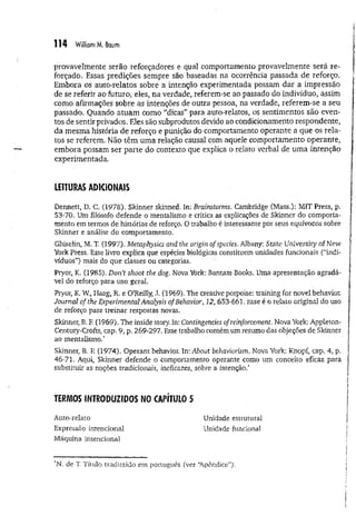114 William M. Baum
provavelmente serão reforçadores e qual comportamento provavelmente será re­
forçado. Essas predições sempre são baseadas na ocorrência passada de reforço.
Embora os auto-relatos sobre a intenção experimentada possam dar a impressão
de se referir ao futuro, eles, na verdade, referem-se ao passado do indivíduo, assim
como afirmações sobre as intenções de outra pessoa, na verdade, referem-se a seu
passado. Quando atuam como "dicas” para auto-relatos, os sentimentos são even­
tos de sentir privados. Eles são subprodutos devido ao condicionamento respondente,
da mesma história de reforço e punição do comportamento operante a que os rela­
tos se referem. Não têm uma relação causal com aquele comportamento operante,
embora possam ser parte do contexto que explica o relato verbal de um a intenção
experimentada.
LEITURAS ADICIONAIS
Dennett, D. C. (1978). Skinner skinned, In; Brainstorms. Cambridge (Mass.): MIT Press, p.
53-70, Um filósofo defende o mentalismo e critica as explicações de Skinner do comporta­
mento em termos de histórias de reforço. O trabalho é interessante por seus equívocos sobre
Skinner e análise do comportamento.
Ghiselin, M. T. (1997). Metaphysics arid the origin of species. Albany: State University of New
York Press. Esse livro explica que espécies biológicas constituem unidades funcionais (“indi­
víduos”) mais do que classes ou categorias. ...........
Pryor, K. (1985). Don’t shoot the dog. Nova York: Bantam Books. Uma apresentação agradá­
vel do reforço para uso geral.
Pryor, K. W., Haag, R. e O'Reilly, J. (1969). The creative porpoise: training for novel behavior.
Journal of the Experimental Analysis ofBehavior, 12, 653-661. Esse é o relato original do uso
de reforço para treinar respostas novas,
Skinner, B. F. (1969). The inside story. In: Contingencies ofreinforcement. Nova York: Appleton-
Century-Crofts, cap. 9, p. 269-297. Esse trabalho contém um resumo das objeções de Skinner
ao mentalismo.*
Skinner, B. F. (1974). Operant behavior. In: About behaviorism. Nova York; Knopf, cap. 4, p.
46-71. Aqui, Skinner defende o comportamento operante como um conceito eficaz para
substituir as noções tradicionais, ineficazes, sobre a intenção.*
TERMOS INTRODUZIDOS NO CAPÍTULO 5
Unidade estrutural
Unidade funcional
Auto-relato
Expressão intencional
Máquina intencional
'N. de T
. Título traduzido em português (ver ‘Apêndice”).
 