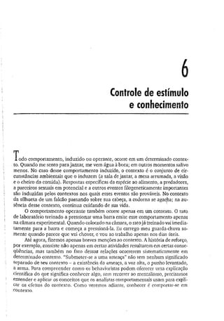 6
Controle de estímulo
e conhecimento
I odo comportamento, induzido ou operante, ocorre em um determinado contex­
to. Quando me sento para jantar, me vem água à boca;, em outros momentos salivo
menos. No caso desse comportamento induzido, o contexto é o conjunto de cir­
cunstâncias ambientais que o induzem (a sala de jantar, a mesa arrumada, a visão
e o cheiro da comida). Respostas específicas da espécie ao alimento, a predadores,
a parceiros sexuais em potencial e a outros eventos filogeneticamente importantes
são induzidas pelos contextos nos quais esses eventos são prováveis. No contexto
da silhueta de um falcão passando sobre sua cabeça, a codorna se agacha; na au­
sência desse contexto, continua cuidando de sua vida. v
O comportamento operante também ocorre apenas em um contexto. O rato
de laboratório treinado a pressionar um a barra emite esse comportamento apenas
na câmara experimental. Quando colocado na câmara, o rato já treinado vai imedia­
tamente para a barra e começa a pressioná-la. Eu carrego meu guarda-chuva so­
mente quando parece que vai chover, e vou ao trabalho apenas nos dias úteis.
Até agora, fizemos apenas breves menções ao contexto. A história de reforço,
por exemplo, consiste não apenas em certas atividades resultarem em certas conse­
qüências, mas também no fato dessas relações ocorrerem sistematicamente em
determinado contexto. “Submeter-se a uma ameaça” não tem nenhum significado
separado de seu contexto - a existência da ameaça, a voz alta, o punho levantado,
a arma. Para compreender como os behavioristas podem oferecer uma explicação
científica do que significa conhecer algo, sem recorrer ao mentalismo, precisamos
entender e aplicar os conceitos que os analistas comportamentais usam para expli­
car os efeitos do contexto. Como veremos adiante, conhecer é comportar-se em
contexto.
 