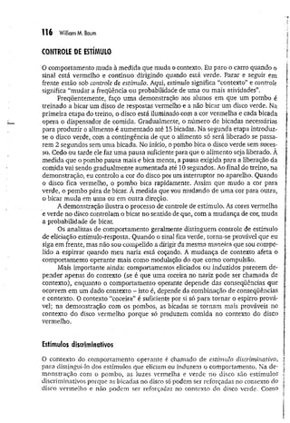 1 1 6 William M. Baum
CONTROLE DE ESTÍMULO
O comportamento muda à medida que muda o contexto. Eu paro o carro quando o
sina] está vermelho e continuo dirigindo quando está verde. Parar e seguir em
frente estão sob controle de estímulo. Aqui, estímulo significa “contexto” e controle
significa “mudar a freqüência ou probabilidade de uma ou mais atividades”.
Freqüentemente, faço um a demonstração aos alunos em que um pombo é
treinado a bicar um disco de respostas vermelho e a não bicar um disco verde. Na
primeira etapa do treino, o disco está iluminado com a cor vermelha e cada bicada
opera o dispensador de comida. Gradualmente, o número de bicadas necessárias
para produzir o alimento é aumentado até 15 bicadas. Na segunda etapa introduz-
se o disco verde, com a contingência de que o alimento só será liberado se passa­
rem 2 segundos sem uma bicada. No início, o pombo bica o disco verde sem suces­
so. Cedo ou tarde ele faz uma pausa suficiente para que o alimento seja liberado. À
medida que o pombo pausa mais e bica menos, a pausa exigida para a liberação da
comida vai sendo gradualmente aumentada até 10 segundos. Ao final do treino, na
demonstração, eu controlo a cor do disco por um interruptor no aparelho. Quando
o disco fica vermelho, o pombo bica rapidamente. Assim que mudo a cor para
verde, o pombo pára de bicar. À medida que vou mudando de uma cor para outra,
o bicar muda em uma ou em outra direção.
A demonstração ilustra o processo de controle de estímulo. As cores vermelha
e verde no disco controlam o bicar no sentido de que, com a m udança de cor, muda
a probabilidade de bicar.
Os analistas de comportamento geralmente distinguem controle de estímulo
de eliciação estímulo-resposta. Quando o sinal fica verde, torna-se provável que eu
siga em frente, mas não sou compelido a dirigir da mesma maneira que sou compe­
lido a espirrar quando meu nariz está coçando, A mudança de contexto afeta o
comportamento operante mais como modulação do que como compulsão.
Mais importante ainda: comportamentos eliciados ou induzidos parecem de­
pender apenas do contexto (se é que uma coceira no nariz pode ser chamada de
contexto), enquanto o comportamento operante depende das conseqüências que
ocorrem em um dado contexto - isto é, depende da combinação de conseqüências
e contexto. O contexto “coceira” é suficiente por si só para tornar o espirro prová­
vel; na demonstração com os pombos, as bicadas se tornam mais prováveis no
contexto do disco vermelho porque só produzem comida no contexto do disco
vermelho.
Estímulos discriminativos
O contexto do comportamento operante é chamado de estímulo discriminativo,
para distingui-lo dos estímulos que eliciam ou induzem o comportamento. Na de­
m onstração com o pombo, as luzes vermelha e verde no disco são estímulos
discriminativos porque as bicadas no disco só podem ser reforçadas no contexto do
disco vermelho e não podem ser reforçadas no contexto do disco verde. Como
 