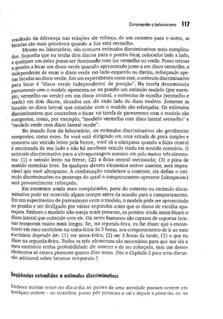 Compreender o behcworismo 117
resultado da diferença nas relações d e reforço, de um contexto para o outro, as
bicadas são mais prováveis quando a luz está vermelha.
Mesmo no laboratório, são com uns estímulos discriminativos mais complica-
dos. Suponha que eu tenha dois discos para o pombo bicar, colocados lado a lado,
e qualquer um deles possa ser ilum inado com luz vermelha ou verde. Posso treinar
o pombo a bicar um disco verde quando apresentado junto a um disco vermelho, e
independente de estar o disco verde n o lado esquerdo ou direito, reforçando ape­
nas bicadas no disco verde. Em um experim ento como esse, o estímulo discriminativo
para bicar é “disco verde independente de posição". Na tarefa denominada
pareamento com o modelo apresenta-se ao pombo um estímulo modelo (por exem­
plo, vermelho ou verde) em um disco central, e estímulos de escolha (vermelho e
verde) em dois discos, situados um de cada lado do disco modelo. Somente as
bicadas no disco lateral que coincide com o modelo são reforçadas. Os estímulos
discriminativos que controlam o bicar n a tarefa de pareamento com o modelo são
compostos, como, por exemplo, “m odelo vermelho com disco lateral vermelho” e
“modelo verde com disco lateral verde”.
No mundo fora do laboratório, os estímulos discriminativos são geralmente
compostos, como esses. Se você está dirigindo em uma estrada de pista simples e
encontra um veículo lento pela frente, você só o ultrapassa quando a faixa central
é seccionada de seu lado e não há nenhum veículo vindo em sentido contrário. O
estímulo discriminativo para a ultrapassagem consiste em pelo menos três elemen­
tos: (1) o veículo lento na frente; (2) a faixa central seccionada; (3) a pista de.
sentido contrário livre. Se qualquer desses elementos estiver ausente, será impro­
vável que você ultrapasse. A combinação estabelece o contexto; ela define o estí­
mulo discriminativo na presença do qual o comportamento operante (ultrapassar)
será provavelmente reforçado.
Em contextos ainda maís complicados, parte do contexto ou estímulo discri­
minativo pode ter ocorrido algum tem po antes da ocasião para o comportamento.
Em um experimento de pareamento com o modelo, o modelo pode ser apresentado
ao pombo e ser desligado por vários segundos antes que os discos de escolha apa­
reçam. Embora o modelo não esteja m ais presente, os pombos ainda assim bicam o
disco lateral que coincide com ele. Os seres humanos são capazes de suportar lacu­
nas temporais muito mais longas. Se, na segunda-feira, eu lhe disser que o encon­
trarei em meu escritório na sexta-feira às 3 horas, seu comportamento de ir ao meu
escritório depende de: (1) ser sexta-feira; (2) ser 3 horas da tarde; (3) o que eu
disse na segunda-feira. Todos os três elementos são necessários para que sua ida a
ttieu escritório tenha probabilidade de ocorrer e de ser reforçada, mas um desses
elementos só estava presente quatro dias antes. (Ver o Capítulo 5 para uma discus­
são adicional sobre lacunas tem porais.)
Seqüências estendidas e estímulos discriminativos
Embora muitas vezes no dia-a-dia as partes de uma atividade possam ocorrer em
qualquer ordem - ao cozinhar, posso pôr primeiro o sal e depois a pimenta, ou na
 
