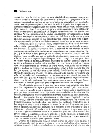 1 1 8 William M. Baum
ordem inversa - às vezes as partes de uma atividade devem ocorrer em um a se­
qüência definida para que seja bem-sucedida (reforçada). O progresso pode ser
mesmo impossível na ausência de um certo objeto ou condição. Se eu não tenho
carro, devo alugar ou emprestar um antes de poder ir à praia. Seu amigo deve ser
convidado antes que vocês possam ir ao cinema juntos. Outras vezes, criamos condi­
ções em que o reforço é mais provável que em outras. Abasteço o carro antes de ir
viajar, aumentando a probabilidade de chegar a meu destino sem precisar de mais
gasolina. Às vezes as seqüências são longas. Um estudante universitário vai às aulas
de forma a se preparar para as provas, a passar nas disciplinas, a se formar em quatro
anos. Em qualquer situação em que as partes devam ocorrer em uma certa seqüên­
cia, a parte anterior produz as condições ambientais requeridas para aparte seguinte,
Essas pistas para o progresso (carro, amigo disponível, medidor de combustí­
vel em cheio), que estabelecem a ocasião ou o contexto para a atividade seguinte,
são chamadas de estímulos discriminativos. 0 medidor de combustível em cheio
serve como estímulo discriminativo para o comportamento operante posterior (via­
jar), que só ocorre em sua presença. Em acréscimo, os analistas comportamentais
m uitas vezes consideram que tal estímulo discriminativo funciona como um
reforçador. Você vai ao posto de gasolina para encher o tanque, e se esse posto tiver
de fechar, você pára de ir lá. A atividade anterior (ir ao posto de gasolina) depende
de seu resultado de maneira muito semelhante a como abrir a geladeira quando
você tem fome depende do resultado de comer. Assim, o resultado de abastecer o
carro - medidor de combustível marcando cheio - serve a duas funções. Por um
lado, o ponteiro do medidor serve como estímulo discriminativo para a próxima
atividade da seqüência (viajar). Por outro, o ponteiro do medidor serve como um
reforçador condicional provisório para o comportamento operante (ir ao posto de
gasolina) que o produz. A natureza exata de tais reforçadores é objeto de contro­
vérsia, mas isto não precisa nos deter nesse ponto; sem entrar em sutilezas teóricas,
tratarem os o estímulo produzido pelo comportamento como um reforçador.
No laboratório, podemos treinar um rato a puxar um a corrente para ligar
uma luz, na presença da qual o pressionar uma barra é reforçado com comida.
Começamos treinando o rato a pressionar a barra, programando o equipamento
para que cada pressão opere um dispensador contendo bolinhas de alimento. Em
seguida, reforçamos a pressão somente quando uma luz acima da barra está acesa,
ligando e desligando a luz aproximadamente a cada minuto. Depois de uma ou
duas horas, a luz está estabelecida como estímulo discriminativo - as pressões são
freqüentes quando ela está ligada e raras quando está desligada. Então deixamos a
luz apagada e penduramos a corrente no centro da câmara. Esperamos até que o
rato se aproxime da corrente, ligamos a luz e deixamos o rato pressionar a barra e
conseguir o alimento. Quando a luz é novamente apagada, o rato volta para a
corrente, e puxar a corrente passa a ser necessário para que a luz acenda. Em
pouco tempo, a seqüência de puxar a corrente, seguida da pressão à barra, está
ocorrendo regularmente. A luz tanto reforça condicionalmente o puxar a corrente
como estabelece a ocasião para a pressão à barra.
Quando as seqüências se mantêm ligadas através de um processo no qual o
reforçador condicional para uma resposta serve de estímulo discriminativo para a
próxima, a seqüência é denominada de cadeia comportamental. Os “elos” da cadeia
 