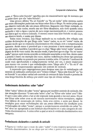 Compreender o behaviorismo 123
vezes, e “Érica sabe francês” significa que ela ocasionalmente age de maneira que
Se possa dizer que ela “sabe francês”.
Uma pessoa afirma “Eu sei francês” ou “Eu sei nadar” pelas mesmas razões
que essas afirmações poderiam ser feitas sobre Érica e Diego. Os meios pelos quais
me observo nadando são um pouco diferentes. Enquanto vejo Diego nadando, ra­
ramente me vejo nadar, exceto em um filme doméstico, mas sinto quando estou
nadando e vejo a água e partes de meu corpo movimentando-se, e outras pessoas
me dizem que eu estava nadando. O mesmo ocorre com falar francês: eu me ouço,
me observo lendo, e assim por diante.
Todos esses eventos, seja Diego nadando ou eu nadando, têm relação com
minhas declarações de que Diego sabe “como” nadar, ou eu sei “como” nadar, do
mesmo modo que os estímulos discriminativos têm relação com o comportamento
operante. Assim como é provável que o rato pressione a barra somente quando a
luz está acesa, tam bém é provável que eu diga “Diego sabe ‘como’nadar” somente
depois de tê-lo visto nadar. Do mesmo modo, é provável que eu diga “Eu sei ‘como’
nadar” apenas após terem ocorrido os estímulos associados a esse fato. Assim como
a pressão à barra no exemplo dos ratos, minhas verbalizações desse tipo precisam
ter sido reforçadas no passado por pessoas à minha volta. 0 Capítulo 7 analisará de
modo mais aprofundado o comportamento verbal; por ora, o ponto importante
para manter em m ente é que verbalizações como “Diego sabe X” e “Eu sei X” são
exemplos de comportamento operante sob controle de estímulo.
A expressão que empregaremos para designar esse tipo de verbalização sob
controle de estímulos ambientais será “relatos verbais”. “Érica sabe francês” ou “Eu
sei francês” é um relato verbal sob controle de eventos de falar francês e provém de
uma longa história de reforço por emitir esse tipo de relatos verbais.
Conhecitnenfo declarativo: saber "sobre"
Saber “sobre” difere de saber “como” apenas por envolver controle de estímulo. Em
que situações dizemos “O rato sabe ‘sobre’a luz” ou “César sabe ‘sobre’ aves”? Diz-
se que o rato sabe sobre a luz se ele responde mais quando a luz está acesa. Diz-se
que César sabe sobre aves se ele nomeia corretamente vários exemplares, explica
seus hábitos de construção de ninhos, imita seus cantos, e assim por diante. As
condições para essas verbalizações são um pouco diferentes das condições para
verbalizações de saber “como”, porque o comportamento envolvido em saber “so­
bre” deve ser apropriado a um estímulo discriminativo ou a uma categoria de estí­
mulos discriminativos. A coisa sobre a qual se sabe é o estímulo discriminativo ou a
categoria.
Conhecimento dectarativo e controle de estímulo
A Figura 6.1 indica que o teste do saber “sobre” é uma resposta apropriada a um
estímulo discriminativo. Se eu alego que sei sobre a guerra civil americana, você
 