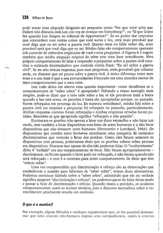 1 2 4 William M. Baum
pode testar essa alegação dirigindo-me perguntas como “Por que você acha que
Pickett não discutiu com Lee, em vez de avança:* em Gettysburg?”, ou “O que Grant
fez quando Lee chegou ao tribunal de Appomattox?”. Se eu puder dar respostas
que concordem com outras coisas que você ouviu e leu, será mais provável que
você diga que eu sei sobre a guerra civil. Quanto mais eu falar sobre ela, mais
provável será que você diga que eu sei. Minhas falas são comportamento operante
sob controle de estímulos originados de você e suas perguntas. A Figura 6,1 sugere
também que minha alegação original de saber tem uma base semelhante. Meu
próprio comportamento de falar e responder a perguntas sobre a guerra civil cons­
titui o estímulo discriminativo que controla minha frase: “Eu sei sobre a guerra
civil”. Se eu não tivesse respostas para suas perguntas, seria provável que voltasse
atrás, ou dissesse que sei pouco sobre a guerra civil. A única diferença entre meu
teste e o seu teste é que o seu provavelmente é baseado em uma am ostra menor de
meu comportamento que o meu teste.
Isso tudo deixa em aberto um a questão importante: como decidimos se o
comportamento de “saber sobre” é apropriado? Voltando a nosso exemplo mais
simples, pode-se dizer que o rato sabe sobre a luz se ele pressiona mais a barra
quando a luz está acesa. As pressões à barra são apropriadas porque, no passado,
foram reforçadas em presença da luz. De maneira semelhante, m inha fala sobre a
guerra civil em resposta a perguntas foi reforçada no passado; particularmente,
minhas respostas corretas foram reforçadas e minhas respostas erradas foram pu­
nidas. Descobre-se que apropriado significa “reforçado e não punido”.
Ensinaram-se pombos não apenas a bicar um disco vermelho e não bicar um
verde, mas também a bicar diapositivos com fotos de seres hum anos é a não bicar
diapositivos que não tivessem seres humanos (Herrnstein e Loveland, 1964). Os
diapositivos que contêm seres humanos constituem um a categoria de estímulos
discriminativos que controla o bicar dos pombos. Como eles bicam somente os
diapositivos com pessoas, poderíamos dizer que os pombos sabem sobre pessoas
em diapositivos. Dizemos isso apesar de eles não poderem falar. O “conhecimento”
deles é “exibido” em seu comportamento de bicar. Eles bicam apropriadam ente -
discriminam, ou bicam quando o bicar pode ser reforçado, e não bicam quando não
será reforçado - e esse é o contexto para nosso comportamento de dizer que eles
“sabem sobre”.
Uma vez compreendido que discriminação e reforço são as observações que
estabelecem a ocasião para falarmos de “saber sobre”, temos duas alternativas.
Podemos continuar falando sobre o “saber sobre”, adm itindo que ele na verdade
significa somente “discriminação e reforço”, ou podemos parar de falar desse modo
e passar a falar de discriminação e reforço. Quando visam a precisão, os analistas
comportamentais usam os termos técnicos, pois o discurso m entalista sobre o co­
nhecimento geralmente resulta em confusão.
0 que é a mentira?
Por exempio, alguns filósofos e zoólogos argumentam que, se for possível demons­
trar que uma criatura não-humana engana seus companheiros, então a criatura
 
