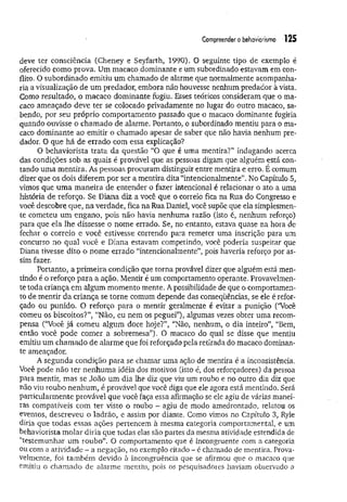 Compreender o behaviorismo 125
deve ter consciência (Cheney e Seyfarth, 1990). O seguinte tipo de exemplo é
oferecido como prova. Um macaco dominante e um subordinado estavam em con­
flito. O subordinado emitiu um chamado de alarme que normalmente acompanha­
ria a visualização de um predador, embora não houvesse nenhum predador à vista.
Como resultado, o macaco dominante fugiu. Esses teóricos consideram que o ma­
caco ameaçado deve ter se colocado privadamente no lugar do outro macaco, sa­
bendo, por seu próprio comportamento passado que o macaco dominante fugiria
quando ouvisse o chamado de alarme. Portanto, o subordinado mentiu para o ma­
caco dominante ao emitir o chamado apesar de saber que não havia nenhum pre­
dador. O que há de errado com essa explicação?
O behaviorista trata da questão “O que é uma mentira?” indagando acerca
das condições sob as quais é provável que as pessoas digam que alguém está con­
tando uma mentira. As pessoas procuram distinguir entre mentira e erro. É comum
dizer que os dois diferem por ser a mentira dita “intencionalmente”. No Capítulo 5,
vimos que um a m aneira de entender o fazer intencional é relacionar o ato a uma
história de reforço. Se Diana diz a você que o correio fica na Rua do Congresso e
você descobre que, na verdade, fica na Rua Daniel, você supõe que ela simplesmen­
te cometeu um engano, pois não havia nenhuma razão (isto é, nenhum reforço)
para que ela lhe dissesse o nome errado. Se, no entanto, estava quase na hora de
fechar o correio e você estivesse correndo para remeter uma inscrição para um
concurso no qual você e Diana estavam competindo, você poderia suspeitar que
Diana tivesse dito o nome errado “intencionalmente”, pois haveria reforço por as­
sim fazer.
Portanto, a prim eira condição que torna provável dizer que alguém está men­
tindo é o reforço para a ação. Mentir é um comportamento operante. Provavelmen­
te toda criança em algum momento mente. A possibilidade de que o comportamen­
to de mentir da criança se torne comum depende das conseqüências, se ele é refor­
çado ou punido. O reforço para o mentir geralmente é evitar a punição (“Você
comeu os biscoitos?”; “Não, eu nem os peguei”), algumas vezes obter uma recom­
pensa (“Você já comeu algum doce hoje?”, “Não, nenhum, o dia inteiro”, “Bem,
então você pode comer a sobremesa”). O macaco do qual se disse que mentiu
emitiu um chamado de alarme que foi reforçado pela retirada do macaco dominan­
te ameaçador.
A segunda condição para se chamar uma ação de mentira é a inconsistência.
Você pode não ter nenhum a idéia dos motivos (isto é, dos reforçadores) da pessoa
para mentir, mas se João um dia lhe diz que viu um roubo e no outro dia diz que
não viu roubo nenhum , é provável que você diga que ele agora está mentindo. Será
particularmente provável que você faça essa afirmação se ele agiu de várias manei­
ras compatíveis com ter visto o roubo - agiu de modo amedrontado, relatou os
eventos, descreveu o ladrão, e assim por diante. Como vimos no Capítulo 3, Ryle
diria que todas essas ações pertencem à mesma categoria comportamentaí, e um
behaviorista molar diria que todas elas são partes da mesma atividade estendida de
“testemunhar um roubo”. O comportamento que é incongruente com a categoria
ou com a atividade - a negação, no exemplo citado - é chamado de mentira. Prova­
velmente, foi também devido à incongruência que se afirmou que o macaco que
emitiu o chamado de alarme mentiu, pois os pesquisadores haviam observado a
 
