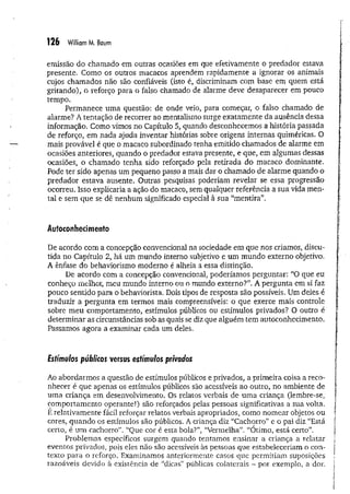 126 William M. Baum
emissão do chamado em outras ocasiões em que efetivamente o predador estava
presente. Como os outros macacos aprendem rapidamente a ignorar os animais
cujos chamados não são confiáveis (isto é, discriminam com base em quem está
gritando), o reforço para o falso chamado de alarme deve desaparecer em pouco
tempo.
Permanece um a questão: de onde veio, para começar, o falso chamado de
alarme? A tentação de recorrer ao mentalismo surge exatam ente da ausência dessa
informação. Como vimos no Capítulo 5, quando desconhecemos a história passada
de reforço, em nada ajuda inventar histórias sobre origens internas quiméricas. O
mais provável é que o macaco subordinado tenha emitido chamados de alarme em
ocasiões anteriores, quando o predador estava presente, e que, em algumas dessas
ocasiões, o chamado tenha sido reforçado pela retirada do macaco dominante.
Pode ter sido apenas um pequeno passo a mais dar o chamado de alarme quando o
predador estava ausente. Outras pesquisas poderiam revelar se essa progressão
ocorreu. Isso explicaria a ação do macaco, sem qualquer referência a sua vida men­
tal e sem que se dê nenhum significado especial à sua “m entira”.
Autoconhecimento
De acordo com a concepção convencional na sociedade em que nos criamos, discu­
tida no Capítulo 2, há um mundo interno subjetivo e um mundo externo objetivo,
A ênfase do behaviorismo moderno é alheia a essa distinção.
De acordo com a concepção convencional, poderíamos perguntar: “O que eu
conheço melhor, meu mundo interno ou o mundo externo?”. A pergunta em si faz
pouco sentido para o behaviorista. Dois tipos de resposta são possíveis. Um deles é
traduzir a pergunta em termos mais compreensíveis: o que exerce mais controle
sobre meu comportamento, estímulos públicos ou estímulos privados? O outro é
determinar as circunstâncias sob as quais se diz que alguém tem autoconhecimento.
Passamos agora a examinar cada um deles.
Fsfímu/os públicos versus estímulos privados
Ao abordarmos a questão de estímulos públicos e privados, a primeira coisa a reco­
nhecer é que apenas os estímulos públicos são acessíveis ao outro, no ambiente de
uma criança em desenvolvimento. Os relatos verbais de um a criança (lembre-se;
comportamento operante!) são reforçados pelas pessoas significativas a sua volta.
E relativamente fácil reforçar relatos verbais apropriados, como nomear objetos ou
cores, quando os estímulos são públicos. A criança diz “Cachorro” e o pai diz “Está
certo, é um cachorro”. “Que cor é esta bola?”, “Vermelha”. “Otimo, está certo”.
Problemas específicos surgem quando tentamos ensinar a criança a relatar
eventos privados, pois eles não são acessíveis às pessoas que estabeleceriam o con­
texto para o reforço. Examinamos anteriormente casos que permitiam suposições
razoáveis devido à existência de “dicas” públicas coiaterais - por exemplo, a dor.
 