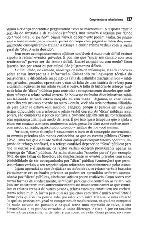 Compreendero behaviorismo 127
Vemos a criança chorando e perguntamos “Você se machucou?", A resposta “Sim” é
seguida de simpatia e de cuidados (reforço), mas também é seguida por “Onde
dói? Você bateu o joelho?’’. Sinais visíveis de ferimento podem ajudar. Se juntar­
mos o treinamento para nomear partes do corpo com perguntas sobre dor, even­
tualmente conseguirem os treinar a criança a emitir relatos verbais com a forma
geral de “Meu X está doendo”.
Sem esses acompanhamentos públicos confiáveis é muito mais difícil ensinar
alguém a relatar eventos privados. E por isso que “entrar em contato com seus
sentimentos” parece ser tão lento e difícil. Estarei zangado ou com medo? Estou
fazendo isso por am or ou por culpa? São julgamentos difíceis.
A dificuldade, no entanto, não surge da falta de informação, mas da incerteza
sobre como in terp retar a informação. Colocando na linguagem técnica do
behaviorista, a dificuldade surge não da falta de estímulos discriminativos - públi­
cos, privados, passados e presentes -, mas da falta de uma história de reforço para
a discriminação entre um relato verbal e outro. A falta da história de reforço resul­
ta da falta de “dicas” públicas para controlar o comportamento daqueles que pode­
riam reforçar o relato verbal correto. Se houvesse estímulos discriminativos públi­
cos indicando se você estava zangado ou com medo - digamos, se você ficasse
vermelho em um caso e verde no outro - então, você não teria nenhuma dificulda­
de para dizer se estava com medo ou zangado, porque as pessoas em volta não
teriam dificuldade para reforçar o relato verbal correto. As “dicas” públicas reais,
porém, são complexas e pouco confiáveis. Somente, alguém com muito treino pode
com segurança distinguir medo de raiva. É por isso que o terapeuta que o ajuda a
entrar em contato com seus sentimentos talvez possa lhe dizer como você se sente -
com medo, zangado, apaixonado, culpado - melhor do que você mesmo.
Portanto, nossa situação é exatamente o inverso da concepção convencional:
os eventos privados são menos conhecidos do que os eventos públicos (Skinner,
1969). Uma vez que o relato verbal, como qualquer comportamento operante, de­
pende de reforço confiável, e o reforço confiável depende de “dicas” públicas para
que os outros o dispensem, os relatos verbais ocorrem prontamente apenas na
presença de “dicas” públicas. As assim chamadas “emoções puras” (por exemplo,
dor), de que falam os filósofos, são simplesmente os eventos privados com maior
probabilidade de ser acompanhados por “dicas” públicas (contorções) que permi­
tem relatos verbais a seu respeito sejam reforçados consistentemente pelos outros.
Sejam aprendidos com facilidade ou dificuldade, os relatos verbais baseados
parcialmente em estím ulos privados só podem ser aprendidos se forem acompa­
nhados por “dicas” públicas, ainda que sutis ou pouco confiáveis. Como ocorre com
outras formas de conhecimento, as “dicas” públicas que controlam os relatos ver­
bais que constituem m eu autoconhecimento são muito semelhantes às que contro­
lam os relatos verbais de outras pessoas, relatos esses que constituem seu conheci­
mento sobre mim. A forma pela qual sei que estou com raiva é muito semelhante à
forma pela qual outra pessoa sabe que estou com raiva: trata-se de uma situação
na qual as pessoas em geral se comportam de modo raivoso, na qual me comportei
de modo raivoso no passado e na qual tenho uma expressão de raiva, a cara
avermelhada e os punhos cerrados. A única diferença, é claro, é que eu também
posso relatar pensam entos de raiva e um aperto no peito. Outra pessoa, no entan­
 