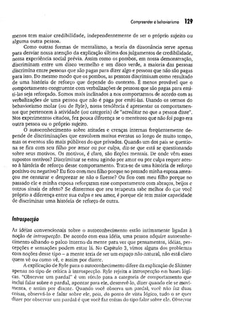 Compreendero behaviorismo 129
menos tem maior credibilidade, independentemente de ser o próprio sujeito ou
alguma outra pessoa.
Como outras formas de mentalismo, a teoria da dissonância serve apenas
para desviar nossa atenção da explicação última dos julgamentos de credibilidade,
nossa experiência social prévia. Assim como os pombos, em nossa demonstração,
discriminam entre um disco vermelho e um disco verde, a maioria das pessoas
discrimina entre pessoas que são pagas para dizer algo e pessoas que não são pagas
para isso. Do mesmo modo que os pombos, as pessoas discriminam como resultado
de uma história de reforço que depende do contexto. É menos provável que o
comportamento congruente com verbalizações de pessoas que são pagas para emi­
ti-las seja reforçado. Somos mais inclinados a nos comportarmos de acordo com as
verbalizações de uma pessoa que não é paga por emiti-las. Usando os termos do
behaviorismo molar (ou de Ryle), nossa tendência é apresentar os comportamen­
tos que pertencem à atividade (ou categoria) de “acreditar no que a pessoa disse”.
Nos experimentos citados, fez pouca diferença se o mentiroso que não foi pago era
outra pessoa ou o próprio sujeito.
O autoconhecimento sobre atitudes e crenças internas freqüentemente de­
pende de discriminações que envolvem muitos eventos ao longo de muito tempo,
mas os eventos são mais públicos do que privados. Quando um dos pais se questio­
na se fica com seu filho por amor ou por culpa, diz-se que está se questionando
sobre seus motivos. Os motivos, é claro, são ficções mentais. De onde vêm esses
supostos motivos? Discriminar se estou agindo por amor ou por culpa requer aces­
so à história de reforço desse comportamento. Trata-se de uma história de reforço
positivo ou negativo? Eu fico com meu filho porque no passado minha esposa amea­
çou me censurar e desprezar se não o fizesse? Ou fico com meu filho porque no
passado ele e minha esposa reforçaram esse comportamento com abraços, beijos e
outros sinais de afeto? Se dissermos que seu terapeuta sabe melhor do que você
próprio a diferença entre sua culpa e seu amor, é porque ele tem maior capacidade
de discriminar um a história de reforço de outra.
Introspecção
As idéias convencionais sobre o autoconhecimento estão intimamente ligadas à
noção de introspecção. De acordo com essa idéia, uma pessoa adquire autoconhe­
cimento olhando o palco interno da mente para ver que pensamentos, idéias, per­
cepções e sensações podem estar lá. No Capítulo 3, vimos alguns dos problemas
com noções desse tipo - a mente teria de ser um espaço nao-natural, não está claro
quem vê ou como vê, e assim por diante.
A explicação de Ryle para o autoconhecimento difere da explicação de Sldnner
apenas no tipo de crítica à introspecção. Ryle rejeita a introspecção em bases lógi­
cas. “Observar um pardal” é um rótulo para a categoria de comportamento que
inclui falar sobre o pardal, apontar para ele, descrevê-lo, dizer quando ele se movi­
menta, e assim por diante. Quando você observa um pardal, você não faz duas
coisas, observá-lo e falar sobre ele, pois, do ponto de vista lógico, tudo o se quer
dizer por observar um pardal é que você faz coisas do tipo falar sobre ele. Observar
 