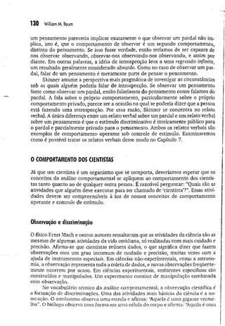 130 William M. Baum
um pensamento pareceria implicar exatamente o que observar um pardal não im­
plica, isto é, que o comportamento de observar é um segundo comportamento,
distinto do pensamento. Se isso fosse verdade, então teríamos de ser capazes de
nos observar observando, observar-nos observando-nos observando, e assim por
diante. Em outras palavras, a idéia de introspecção leva a uma regressão infinita,
um resultado geralmente considerado absurdo. Como no caso de observar um par­
dal, falar de um pensamento é meramente parte de pensar o pensamento.
Skinner assume a perspectiva mais pragmática de investigar as circunstâncias
sob as quais alguém poderia falar de introspecção. Se observar um pensamento
fosse como observar um pardal, então falaríamos do pensamento como falamos do
pardal. A fala sobre o próprio comportamento, particularmente sobre o próprio
comportamento privado, parece ser a ocasião na qual se poderia dizer que a pessoa
está fazendo uma introspecção. Por essa razão, Skinner se concentra no relato
verbal. A única diferença entre um relato verbal sobre um pardal e um relato verbal
sobre um pensamento é que o estímulo discriminativo é inteiramente público para
o pardal e parcialmente privado para o pensamento. Ambos os relatos verbais são
exemplos de comportamento operante sob controle de estímulo. Examinaremos
como é possível tratar os relatos verbais desse modo no Capítulo 7.
O COMPORTAMENTO DOS CIENTISTAS
Já que um cientista é um organismo que se comporta, deveríamos esperar que os
conceitos da análise comportamental se apliquem ao comportamento dos cientis­
tas tanto quanto ao de qualquer outra pessoa. E razoável perguntar: “Quais são as
atividades que alguém deve executar para ser chamado dc ‘cientista’?”. Essas ativi­
dades devem ser compreensíveis à luz de nossos conceitos de comportamento
operante e controle de estímulo.
Observação e discriminação
O físico Ernst Mach e outros autores ressaltaram que as atividades da ciência são as
mesmas de algumas atividades da vida cotidiana, só realizadas com mais cuidado e
precisão. Afirma-se que cientistas reúnem dados, o que significa dizer que fazem
observações com um grau incomum de cuidado e precisão, muitas vezes com a
ajuda de instrumentos especiais. Em ciências não-experimentais, como a astrono­
mia, a observação representa toda a coleta de dados, e novas observações freqüente­
mente ocorrem por acaso. Em ciências experimentais, ambientes específicos são
construídos e manipulados. Um experimento consiste de manipulação combinada
com observação.
No vocabulário técnico da análise comportamental, a observação científica é
a formação de discriminações. Uma das atividades mais básicas da ciência é a no­
meação. O astrônomo observa um a estrela e afirma: ‘Aquela é um a gigante verme­
lha”. O biólogo observa uma forma em uma célula do corpo e afirma: “Aquilo é uma
 
