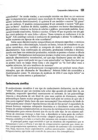 Compreender obehaviorismo 131
jnitocôndria”. De modo similar, a mensuração consiste em dizer ou em escrever
algo (comportamento operante) como resultado de observar ou ler algum instru­
m ento (estímulo discriminativo). O químico lê um medidor e escreve “3 2 graus”
em um caderno. O analista comportamental lê um contador e escreve “5 2 8 pres­
sões na barra”. Análises de dados, também, consistem em formar discriminações.
Manipulamos números na forma de tabelas e gráficos, procurando padrões, final­
mente tirando conclusões, faladas e escritas. 0 físico vê que os pontos em um grá­
fico caem próximo de um a linha e afirma: “Esses números se conformam à lei de
Boyle”. Um sociólogo calcula o coeficiente de correlação e afirma: “A violência fa­
miliar aum enta em épocas de crise econômica”.
Todas essas discriminações compartilham um elemento específico: o cientista
não somente faz a discriminação, baseada na forma, leitura de contadores ou pa­
drões numéricos, m as tam bém se comporta de modo a produzir o estímulo
discriminativo. Essa combinação de atividades, produzindo estímulos e discrimi­
nando com base nos estímulos produzidos, estimula as pessoas a chamai a ciência
de “criativa”. Manipulamos instrumentos muitas e muitas vezes, procurando algum
estímulo discriminativo reconhecível, até que algo finalmente possa ser dito ou
escrito: 'Ali, agora você pode ver que é uma mitocôndria” ou ‘Agora fica claro que
os pontos caem ao longo dessa linha e não daquela” ou “Se você olhar esses e
aqueles números, há um a tendência de aumento”.
Os cientistas são particularmente recompensados por produzir novas discri­
minações, que são cham adas de “descobertas”. Prêmios Nobel são concedidos a
discriminações como: U
A estrutura da molécula de DNA é uma dupla hélice” ou
“Esta é uma vacina contra a poliomielite”.
Conhecimento científico
O conhecimento científico é um tipo de conhecimento declarativo, ou de saber
“sobre”, Afirma-se que um cientista sabe sobre algo quando ele pode falar (e, em
particular, responder questões) corretamente no contexto. Se um paleontólogo
anuncia a descoberta de um fóssil de uma nova espécie de dinossauro, outros
paleontólogos fazem muitas perguntas. Como você pode ter certeza de que não é
esta outra espécie? Quão boas são suas mensurações? Sua estimativa da idade do
fóssil poderia estar errada? Aquelas formas não são de fato penas? A capacidade da
pessoa fornecer respostas adequadas determina se a descoberta será aceita. Em
termos de análise comportamental, as respostas do cientista servem como estímulo
discriminativo para outros dizerem que ele ou ela sabe algo. Se um número sufi­
ciente de cientistas com eça a dizer isso, a descoberta se torna parte do conheci­
mento comum - parte da fala e da escrita - daquele grupo de cientistas. O conhe­
cimento científico é a fala e a escrita dos cientistas em contextos científicos.
O principal ponto aqui envolvido é que os cientistas são organismos que se
comportam e que a ciência é um tipo de comportamento operante que, como ou­
tros comportamentos operantes, está sob o controle do contexto e das conseqüên­
cias. Falar, escrever, fazer experimentos, realizar mensurações - todos são tipos de
comportamento operante sob controle do contexto e das conseqüências.
 