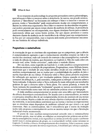 132 William M. Baum
Se as respostas do paleontólogo às perguntas persuadem outros paleontólogos,
que reforçam o falar e o escrever sobre a descoberta. Se outros, em grande número,
rejeitam a “descoberta” ou fracassam em reforçar o falar e o escrever e mesmo os
punem, então o “descobridor” pode eventualmente mudar seu comportamento, e
desiste ou retira seus argumentos. Ou o falar e o escrever do descobridor em poten­
cial podem persistir por algum tempo diante da ausência de reforço. A persistência
pode eventualmente ser recompensada, mas alguns cientistas foram para o túmulo
sustentando idéias que nunca foram aceitas. Por que alguns persistem e outros
desistem diante da ausência ou da insuficiência de reforço para seu comportamen­
to fica por ser compreendido, mas a resposta será muito provavelmente encontra­
da nas histórias de reforço individuais.
Pragmatismo e contextuaiismo
A concepção de que os cientistas são organismos que se comportam, que a ciência
é comportamento operante e que o conhecimento científico consiste na fala e na
escrita dos cientistas, tudo sob controle do contexto e das conseqüências, contradiz
a visão de ciência do realista, que discutimos no Capítulo 2. Não diz nada sobre um
mundo real, sobre “dados sensoriais”, nada sobre a verdade última.
Em vez disso, como sugerido no Capítulo 2, a visão analítico-comportamental
de ciência continua a tradição do pragmatismo. Pragmatistas, como William James,
sustentam que a verdade de uma teoria científica reside em sua utilidade. Para o
analista comportamental, isso se traduz por: a probabilidade dos padrões de fala e
escrita dependem de seu reforço. O discurso sobre a Terra plana persistiu enquanto
foi reforçado por ouvintes e por resultados práticos. Cessou quando os ouvintes
cessaram de reforçá-lo, e, pelo contrário, começaram a reforçar o discurso sobre a
Terra redonda. O discurso sobre a Terra redonda foi mais reforçado por resultados
práticos do que o discurso sobre a Terra plana. Em outras palavras, a teoria da
Terra redonda foi considerada “verdadeira” quando se tornou socialmente aceitá­
vel e foi reconhecida como mais útil em atividades práticas como a navegação.
A visão analítico-comportamental se parece com uma idéia que historiadores
da ciência denominam contextualismo. De acordo com o contextualismo, as teorias
e a pesquisa científica têm de ser compreendidas dentro do contexto de seu tempo
e de sua cultura. Rejeita a visão de um a ciência objetiva e independente de valores.
Ao contrário, os contextualistas asseveram que as teorias e mesmo os experimentos
que os cientistas criam dependem do ambiente cultural em que vivem e no qual
cresceram. Para os contextualistas, hão é coincidência que a teoria da evolução
tenha sido proposta e eventualmente aceita ao mesmo tempo em que a Revolução
Industrial estava acontecendo,
O ponto de vista analítico-comportamental coincide com o contextualismo
em termos gerais, mas vai além, ao enfatizar as conseqüências práticas em acrésci­
mo às conseqüências sociais, e ao especificar os meios através dos quais o ambiente
social (isto é, outras pessoas do grupo, ou a comunidade verbal, como veremos no
Capítulo 7) molda a ciência. O comportamento dos cientistas, falar e escrever, como
o comportamento operante de outros organismos, é modelado por reforço e punição.
 