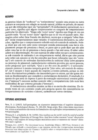 Compreender o behaviorismo 133
RESUMO
As pessoas falam de “conhecer” ou “conhecimento” quando uma pessoa ou outra
criatura se comporta em relação ao mundo natural, público ou privado, de m anei­
ras que são reforçadas (que são “apropriadas”). O conhecimento operacional, ou o
saber como, significa que algum comportamento ou categoria de comportamento
particular foi observado. “Diego sabe ‘como’ nadar" significa que Diego de vez em
quando nada. “Eu sei ‘como’ nadar” significa que eu de vez em quando nado. Afir­
mações sobre saber falar francês são similares, exceto que a categoria “saber fran­
cês” inclui comportamentos mais variados. O conhecimento declarativo, ou saber
sobre, significa que o comportamento referido está sob controle de estímulo. Pode-
se dizer que um rato sabe como conseguir comida pressionando uma barra sim­
plesmente porque ele pressiona a barra, ao passo que se pode dizer que ele sabe
sobre uma luz se ele só pressiona a barra quando a luz está acesa. O saber sobre
refere-se à discriminação. No caso especial de saber sobre em que o comportamen­
to sob controle de estímulo é um comportamento verbal, diz-se que uma pessoa
sabe sobre um assunto se ela faz asserções que foram reforçadas (que são “corre­
tas”) sob controle de estímulos discriminativos do ambiente (falar sobre pássaros
na presença de pássaros), particularmente estímulos providos por outras pessoas,
como perguntas (por exemplo, “Qual a cor dos ovos do pardal?”). O autoconhe-
cimento pertence à m esm a categoria geral de “
falar sobre, sob controle de estímu­
lo”. Ele é escasso e fraco quando diz respeito a eventos privados, porque os estí­
mulos discriminativos privados são inacessíveis para os outros, que são quem trei­
nam as discriminações que compõem o conhecimento declarativo. O resultado é o
oposto do que seria de esperar a partir da concepção convencional: eventos públi­
cos (“externos”) exercem melhor controle sobre o comportamento (são mais bem
conhecidos) do que eventos privados (“internos”).
O conhecimento científico consiste na fala e na escrita dos cientistas. Ele de­
pende tanto de um contexto criado pela pesquisa quanto das conseqüências no
comportamento de ouvintes e leitores, normalmente outros cientistas.
LEITURAS ADICIONAIS
Bem, D. J. (1967). Self-perception; an alternative interpretation of cognitive dissonance
phenomena, Psychological Revíew, 74, 183-200. Nesse artigo, Bem relata vários experimen­
tos, critica o mentalismo da teoria da dissonância e dá explicações comportamentais para as
autopercepções.
Cheney, D. L, e Seyfarth, R. M. (1990), How monkeys see the world: insiãe lhe mind ofanother
species. Chicago: University of Chicago Press. Esse livro é sobre macacos “vervet” observados
na selva, e está repleto de interpretações mentalistas como o tratamento do “mentir” discu­
tido neste capítulo.
Dennett, D.C. (1987). The intentional stance. Cambridge (Mass.): MIT Press. Dennett é um
filósofo que defende o mentalismo e que inspirou muitas das interpretações mentalistas
presentes nas observações de Cheney e Seyfarth sobre o comportamento de macacos. Ver
especialmente os Capítulos 7 e 8.
 