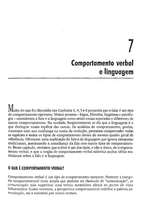 Comportamento verbal
e linguagem
M u ito do que foi discutido nos Capítulos 3,4, 5 e 6presumia que o falar é um tipo
de comportamento operante. Muitas pessoas - leigos, filósofos, lingüistas e psicólo­
gos - consideram a fala e a linguagem como sendo coisas separadas e diferentes de
outros comportamentos. Na verdade, freqüentemente se diz que a linguagem é o
que distingue nossa espécie das outras. Os analistas de comportamento, porém,
coerentes com sua confiança na teoria da evolução, procuram compreender todas
as espécies e todos os tipos de comportamento dentro do mesmo quadro geral de
referência. Oferecem um a explicação da fala e da linguagem que ignora categorias
tradicionais, acentuando a semelhança da fala com outros tipos de comportamen­
to. Neste capítulo, veremos que o falar é um dos tipos, e não o único, de comporta­
mento verbal, e que a noção de comportamento verbal substitui muitas idéias tra­
dicionais sobre a fala e a linguagem.
0 QUE É COMPORTAMENTO VERBAL?
Comportamento verbal é um tipo de comportamento operante. Pertence a catego­
ria comportamental mais ampla que poderia ser chamada de “comunicação”, se
comunicação não sugerisse uma teoria mentalista alheia ao ponto de vista
behaviorista. Como veremos, a perspectiva comportamental redefine a palavra co­
municação, ou a substitui por outros termos.
 