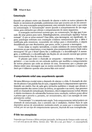 136 William M. Boum
Comunicação
Quando um pássaro emite um chamado de alarme e todos os outros pássaros do
bando se escondem do predador, poderíamos dizer que ocorreu um ato de comuni­
cação. Em uma concepção comportamental, esse exemplo ilustra tudo o que entra
na comunicação. A “comunicação" ocorre quando o comportamento de um orga­
nismo gera estímulos que afetam o comportamento de outro organismo.
A concepção convencional sustenta que, na comunicação, há algo que é pas­
sado de uma pessoa para outra, Etimologicamente, comunicação significa “tornar
comum”. O que se torna comum? Uma idéia, uma mensagem, um significado. Al­
guns psicólogos enfeitam essa concepção cotidiana acrescentando que a idéia é
codificada pelo remetente, transmitida em código para o destinatário, e depois
decodificada por esse destinatário, que passa, então, a possuir a mensagem.
Como todas as noções mentalistas, a noção, cotidiana de comunicação nada
acrescenta ao que observamos, e nos impede uma compreensão maior. Onde está a
mensagem? De que é feita? Quem faz a codificação e a decodificaçao? A mensa­
gem, a codificação e a decodificaçao são ficções de um mundo mental que perma­
nece eternamente fora de nosso alcance.
O pássaro que emite o chamado se comporta - movimenta a faringe e os
pulmões - e isso resulta em um estímulo auditivo que modifica o comportamento
de outros pássaros que estão ao alcance do som. Acrescentar que o pássaro que
chama emite uma mensagem que os outros recebem não esclarece a explicação.
Será que é diferente quando uma pessoa fala com outra?
0 comportamento verbai como comportamento operante
Há uma diferença crucial entre o chamado de alarme e a fala. O chamado de alar­
me do pássaro é um padrão fixo de ação, enquanto falar é comportamento operante.
Quando um padrão fixo de ação gera estímulos auditivos è visuais que afetam o
comportamento dos outros (como na defesa, na agressão e na corte), esse processo
pode ser chamado de comunicação. Entretanto, não é comportamento verbal. Mesmo
o rápido movimento da sobrancelha hum ana como saudação, embora possa afetar
a pessoa que o percebe e, portanto, ser comunicativo, não é um exemplo de com­
portamento verbal.
“Comunicação” é a categoria mais ampla. Todo comportamento verbal poderia ser
chamado de comunicação, mas o contrário não é verdadeiro. Padrões fixos de ação
dependem apenas de antecedentes (estímulos-sinal), ao passo que o comportamento
verba], por ser um tipo de comportamento operante, depende de suas conseqüências.
0 falar tem conseqüências
Suponha que Gerson e Sílvia estejam jantando. As batatas de Gerson estão sem sal,
e o sal está perto de Sílvia. Gerson diz: “Me dá o sal, por favor”. A conseqüência
 