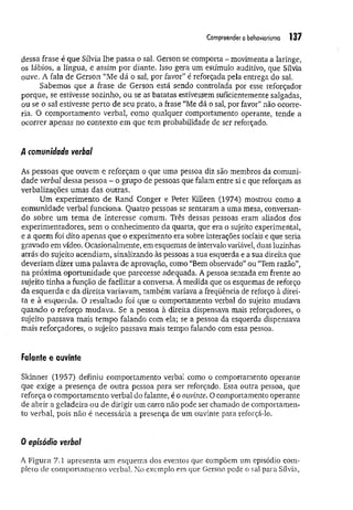 Compreendero behaviorismo 137
dessa frase é que Sílvia lhe passa o sal. Gerson se comporta - movimenta a laringe,
os lábios, a língua, e assim por diante. Isso gera um estímulo auditivo, que Sílvia
ouve. A fala de Gerson “Me dá o sai, por favor” é reforçada pela entrega do sal.
Sabemos que a frase de Gerson está sendo controlada por esse reforçador
porque, se estivesse sozinho, ou se as batatas estivessem suficientemente salgadas,
ou se o sal estivesse perto de seu prato, a frase “Me dá o sal, por favor” não ocorre­
ria. O comportamento verbal, como qualquer comportamento operante, tende a
ocorrer apenas no contexto em que tem probabilidade de ser reforçado.
/I comunidade verba/
As pessoas que ouvem e reforçam o que uma pessoa diz são membros da comuni­
dade verbal dessa pessoa - o grupo de pessoas que falam entre si e que reforçam as
verbalizações umas das outras,
Um experimento de Rand Conger e Peter Killeen (1974) mostrou como a
comunidade verbal funciona. Quatro pessoas se sentaram a uma mesa, conversan­
do sobre um tem a de interesse comum. Três dessas pessoas eram aliados dos
experimentadores, sem o conhecimento da quarta, que era o sujeito experimental,
e a quem foi dito apenas que o experimento era sobre interações sociais e que seria
gravado em vídeo. Ocasionalmente, em esquemas de intervalo variável, duas luzinhas
atrás do sujeito acendiam, sinalizando às pessoas a sua esquerda e a sua direita que
deveriam dizer uma palavra de aprovação, como “Bem observado” ou “Tem razão”,
na próxima oportunidade que parecesse adequada. A pessoa sentada em frente ao
sujeito tinha a função de facilitar a conversa. A medida que os esquemas de reforço
da esquerda e da direita variavam, também variava a freqüência de reforço à direi­
ta e à esquerda. O resultado foi que o comportamento verbal do sujeito mudava
quando o reforço mudava. Se a pessoa à direita dispensava mais reforçadores, o
sujeito passava mais tem po falando com ela; se a pessoa da esquerda dispensava
mais reforçadores, o sujeito passava mais tempo falando com essa pessoa.
Falante e ouvinte
Skinner (1957) definiu comportamento verbal como o comportamento operante
que exige a presença de outra pessoa para ser reforçado. Essa outra pessoa, que
reforça o comportamento verbal do falante, é o ouvinte. O comportamento operante
de abrir a geladeira ou de dirigir um carro não pode ser chamado de comportamen­
to verbal, pois não é necessária a presença de um ouvinte para reforçá-lo.
0 episódio verbal
A Figura 7.1 apresenta um esquema dos eventos que compõem um episódio com­
pleto de comportamento verbal. No exemplo em que Gerson pede o sal para Sílvia,
 