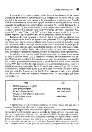 Compreenderobehaviorismo 139
A maior parte do comportamento verbal depende de reforço social. Se Gerson
avisa Sílvia de que Há um tigre atrás de você, o reforço desse ato verbal vem do salto
que Sílvia dá para um lugar seguro e de seus profusos agradecimentos. Quando
você e eu conversamos, alternamos o papel de falante e ouvinte, meus atos verbais
servindo para reforçar seus atos verbais e vice-versa. Nos termos da Figura 7.1, a
ação do ouvinte, C0, em um a conversa, é tanto comportamento verbal como Cv. Se
. eu disser Você ouviu a notícia?, você ouve “Você ouviu a notícia?" e responde Não}
o que foi? Eu ouço “Não, o que foi?”, e isso reforça meu ato inicial de perguntar,
minha resposta seguinte reforça seu ato de perguntar, e assim por diante.
Participar de um a conversa geralmente leva a conseqüências últimas mais
longas e importantes. Conforme a pessoa com quem você fale, você pode encontrar
um amor, obter orientação para chegar a um lugar, conseguir um trabalho, salvar
seu casamento, fechar um negócio, e assim por diante. A atividade de participar de
uma conversa é parte de um a atividade mais extensa, tal como estar casado, traba­
lhar ou m anter a saúde. Assim, reforçadores sociais de curto prazo trocados em
uma conversa são geralmente sustentados por conseqüências mais significativas.
A modelagem da troca de papéis durante uma conversa provavelmente come­
ça cedo. Catherine Snow (1977) registrou a interação de duas mães com seus be­
bês. Verificou que as mães já desempenhavam o papel de ouvintes das vocalizações
das crianças quando estas tinham apenas 3 meses de idade. Nessa idade, observou
Snow, 100% dos “arrotos, bocejos, espirros, tosses, vocalizações diversas, sorrisos e
risadas tinham respostas sob a forma de vocalizações maternas” (p. 12). As mães,
naturalmente, contribuíram muito mais para essas “conversas” do que os bebês,
mas, por volta dos 7 meses, a contribuição deles havia aumentado, e a freqüência
das alternâncias tivera um aumento correspondente. Eis um exemplo que Snow
gravou (p. 16):
Mãe Ann
Ghhhhhghhhhhghhhhh ghhhh
Grrrrr grrrrr grrrrr grrrrr {choro de protesto)
Ah, você não quer nâo é? aaaaaaaaa aaoaa
Não, eu não eslavo fazendo esse barulho.
Eu não ia oaaaa aaoaa aaoaa aaaaa
Isso, tá certo.
A contribuição dos bebês foi aumentando de forma regular, até que aos 18
meses a freqüência de alternância era dez vezes maior.
Como qualquer outro comportamento operante, o comportamento verbal exige
apenas reforço interm itente para ser mantido. Se Sílvia estivesse brava com Ger­
son, ou ocupada com alguma coisa, ou com dificuldade de ouvir, Gerson talvez
tivesse tentado várias vezes obter o sal antes de consegui-lo. Poderia até não conse­
guir nessa ocasião, levantar-se e pegar o sal ele mesmo. Quando a situação se repe­
tir em outro dia, seu pedido ocorrerá de novo. Depois de várias tentativas infrutífe­
ras, o comportamento verbal pode vir a se extinguir, mas provavelmente isso acon­
 