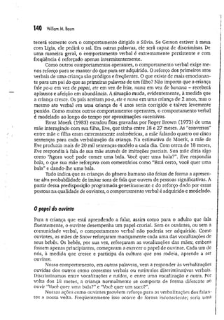 140 William M. Baum
tecerá somente com o comportamento dirigido a Sílvia. Se Gerson estiver à mesa
com Lígia, ele pedirá ò sal. Em outras palavras, ele será capaz de discriminar. De
um a maneira geral, o comportamento verbal é extremamente persistente e com
freqüência é reforçado apenas intermitentemente.
Como outros comportamentos operantes, o comportamento verbal exige me­
nos reforço para se manter do que para ser adquirido. O reforço dos primeiros atos
verbais de uma criança são pródigos e freqüentes. O que existe de mais emocionan­
te para um pai do que as primeiras palavras de um filho? Não importa que a criança
fale pa-a em vez de papai, ete em vez de leite, nana em vez de banana - receberá
aplausos e afeição em abundância. A situação muda, evidentemente, à medida que
a criança cresce. Os pais aceitam pa-a, ete e nana em uma criança de 2 anos, mas o
mesmo ato verbal em uma criança de 4 anos seria corrigido e talvez levemente
punido. Como muitos outros comportamentos operantes, o comportamento verbal
é modelado ao longo do tempo por aproximações sucessivas.
Ernst Moerk (1983) estudou fitas gravadas por Roger Brown (1973) de uma
mãe interagindo com sua filha, Eve, que tinha entre 18 e 27 meses. As “conversas”
entre mãe e filha eram extremamente assimétricas, a mãe falando quatro ou cinco
sentenças para cada verbalização da criança. Na estimativa de Moerk, a mãe de
Eve produzia mais de 20 mil sentenças-modelo a cada dia. Com cerca de 18 meses,
Eve respondia à fala de sua mãe através de imitações parciais. Sua mãe dizia algo
como “
Agora você pode comer uma bala. Você quer um a bala?”. Eve respondia
bala, o que sua mãe reforçava com comentários como “Está certo, você quer uma
bala” e dando-lhe uma bala.
Tildo indica que as crianças do gênero humano são feitas de forma a apresen­
tar alta probabilidade de imitar sons de fala que ouvem de pessoas significativas. A
partir dessa predisposição programada geneticamente e do reforço dado por essas
pessoas na qualidade de ouvintes, o comportamento verbal é adquirido e modelado.
0 papel do ouvinte
Para a criança que está aprendendo a falar, assim como para o adulto que fala
fluentemente, o ouvinte desempenha um papel crucial. Sem os ouvintes, ou sem a
comunidade verbal, o comportamento verbal não poderia ser adquirido. Como
ouvintes, as mães de Snow reforçaram maciçamente cada uma das vocalizações de
seus bebês. Os bebês, por sua vez, reforçaram as vocalizações das mães; embora
fossem apenas principiantes, começavam a exercer o papel de ouvinte. Cada um de
nós, à medida que cresce e participa da cultura que nos rodeia, aprende a ser
ouvinte.
Nosso comportamento, em outras palavras, vem a responder às verbalizações
ouvidas dos outros como contextos verbais ou estímulos discriminativos verbais.
Discriminamos entre vocalizações e ruídos, e entre uma vocalização e outra. Por
volta dos 18 meses, a criança normalmente se comporta de forma diferente ao
ouvir “Você quer uma bala?” e “Você quer um suco?”.
Nossas ações como ouvintes provêem reforço para as verbalizações dos falan­
tes a nossa volta. Freqüentemente isso ocorre de forma inconsciente; seria uma
 