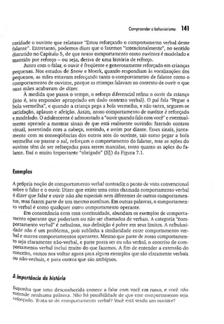 Compreender obehaviorismo 141
raridade o ouvinte que relatasse “Estou reforçando o comportamento verbal desse
falante”. Entretanto, podemos dizer que o fazemos “intencionalmente” no sentido
discutido no Capítulo 5, de que nosso comportamento como ouvintes é modelado e
mantido por reforço - ou seja, deriva de uma história de reforço.
Junto com o falar, o ouvir é freqüente e generosamente reforçado em crianças
pequenas. Nos estudos de Snow e Moerk, quando respondiam às vocalizações dos
pequenos, as mães estavam reforçando tanto o comportamento de falante como o
comportamento de ouvinte, porque as crianças falavam no contexto de ouvir o que
suas mães acabavam de dizer.
À medida que passa o tempo, o reforço diferencial refina o ouvir da criança
(isto é, seu responder apropriado em dado contexto verbal). O pai fala “Pegue a
bola vermelha”, e quando a criança pega a bola vermelha, e não outra, seguem-se
satisfação, aplauso e afeição. Assim, nosso comportamento de ouvinte é reforçado
e modelado. O adolescente é admoestado a “ouvir quando falo com você” e eventual­
mente aprende a m ostrar sinais de que está realmente ouvindo: fazendo contato
visual, assentindo com a cabeça, sorrindo, e assim por diante. Esses sinais, junta­
mente com as conseqüências dos outros atos do ouvinte, tais como pegar a bola
vermelha ou passar o sal, reforçam o comportamento do falante, mas as ações do
ouvinte têm de ser reforçadas para serem mantidas, tanto quanto as ações do fa­
lante. Daí o muito im portante “obrigado” (S§) da Figura 7.1.
Exemplos
Aprópria noção de comportamento verbal contradiz o ponto de vista convencional
sobre o falar e o ouvir. Dizer que existe uma coisa chamada comportamento verbal
é dizer que falar e ouvir não são especiais nem diferentes de outros comportamen­
tos, mas fazem parte de um mesmo contínuo. Em outras palavras, o comportamen­
to verbal é como qualquer outro comportamento operante.
Em consonância com essa continuidade, abundam os exemplos de comporta­
mento operante que poderiam ou não ser chamados de verbais. A categoria “com­
portamento verbal” é nebulosa, sua definição é pobre em seus limites. A nebulosi­
dade não é um problema, pois sublinha a similaridade entre comportamento ver­
bal e outros comportamentos operantes. Mesmo que parte de nosso comportamen­
to seja claramente não-verbal, e parte possa ser ou não verbal, o conceito de com­
portamento verbal inclui muito do que fazemos. A fim de entender a extensão do
conceito, vamos nos voltar agora para alguns exemplos que são claramente verbais
°u não-verbais, e para outros que são ambíguos.
^ importância da história
ap on h a que uma desconhecida comece a falar com você em russo, e vocè não
e^tende nenhuma palavra. Não há possibilidade de que esse comportamento seja
reforçado. Trata-se de comportamento verba]? Você está sendo um ouvinte?
 