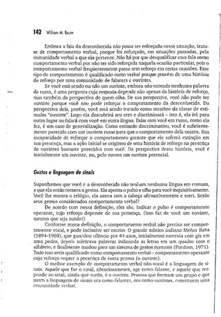 142 William M. Baum
Embora a fala da desconhecida não possa ser reforçada nessa situação, trata-
se de comportamento verbal, porque foi reforçado, em situações passadas, pela
comunidade verbal a que ela pertence. Não há por que desqualificar essa fala como
comportamento verbal por não ter sido reforçada naquela ocasião particular, pois o
comportamento verbal freqüentemente passa sem reforço em certas ocasiões. Esse
tipo de comportamento é qualificado como verbal porque provém de uma história
de reforço por uma comunidade de falantes e ouvintes.
Se você está sendo ou não um ouvinte, embora não entenda nenhuma palavra
de russo, é uma pergunta cuja resposta depende não apenas da história de reforço,
mas também da perspectiva de quem olha. De sua perspectiva, você não pode ser
ouvinte porque você não pode reforçar o comportamento da desconhecida. Da
perspectiva dela, porém, você está sendo tratado como membro da classe de estí­
mulos “ouvinte”. Logo ela descobrirá seu erro e discriminará - isto é, ela irá para
outro lugar ou falará com você em outra língua. Falar com você em russo, como ela
fez, é um caso de generalização. Comó estímulo discriminativo, você é suficiente­
mente parecido com um ouvinte russo para que o comportamento dela ocorra. Sua
incapacidade de reforçar o comportamento garante que ele sofrerá extinção em
sua presença, mas a ação inicial se originou de uma história de reforço na presença
de ouvintes bastante parecidos com você. Da perspectiva dessa história, você é
inicialmente um ouvinte, ou, pelo menos um ouvinte potencial.
Gestos e linguagem de sinais
Suponhamos que você e a desconhecida não tenham nenhuma língua em comum,
e que ela então recorra a gestos. Ela aponta o pulso e olha para você inquisitivamente.
Você lhe mostra o relógio, ela acena com a cabeça afirmativamente e sorri. Serão
seus gestos considerados comportamento verbal?
De acordo com nossa definição, eles são. Indicar o pulso é comportamento
operante, cujo reforço depende de sua presença. (Isso faz de você um ouvinte,
mesmo que seja surdo!)
Conforme nossa definição, o comportamento verbal não precisa ser compor­
tamento vocal, e pode inclusive ser escrito, O grande místico indiano Meher Baba
(1894-1969), que guardou silêncio por 44 anos, inicialmente escrevia com giz em
uma pedra, depois soletrava palavras indicando as letras em um quadro com o
alfabeto, e finalmente m udou para um sistema de gestos manuais (Purdom, 1971).
Tudo isso seria qualificado como comportamento verbal - comportamento operante
cujo reforço requer a presença de outra pessoa (o ouvinte).
O melhor exemplo de comportamento verbal não-vocal é a linguagem de si­
nais. Aquele que faz o sinal, silenciosamente, age como falante, e aquele que res-
ponde ao sinal, ainda que surdo, é o ouvinte. Pessoas que formam um grupo e que
usam a linguagem de sinais ora como falantes, ora como ouvintes, constituem uma
comunidade verbal.
 