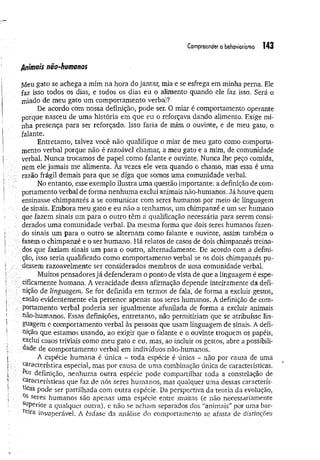 Compreendero behoviorisrno 143
Animais não-humanos
jVleu gato se achega a mim na hora do jantar, mia e se esfrega em minha perna. Ele
faz isso todos os dias, e todos os dias eu o alimento quando ele faz isso. Será o
miado de meu gato um comportamento verbal?
De acordo com nossa definição, pode ser. O miar é comportamento operante
porque nasceu de uma história em que eu o reforçava dando alimento. Exige mi­
nha presença para ser reforçado. Isso faria de mim o ouvinte, e de meu gato, o
falante.
Entretanto, talvez você não qualifique o miar de meu gato como comporta­
mento verbal porque não é razoável chamar, a meu gato e a mim, de comunidade
verbal, Nunca trocamos de papel como falante e ouvinte. Nunca lhe peço comida,
nem ele jamais me alimenta. As vezes ele vem quando o chamo, mas essa é uma
razão frágil demais para que se diga que somos uma comunidade verbal.
No entanto, esse exemplo ilustra uma questão importante; a definição de com­
portamento verbal de forma nenhum a exclui animais não-humanos. Já houve quem
ensinasse chimpanzés a se comunicar com seres humanos por meio de linguagem
de sinais. Embora meu gato e eu não a tenhamos, um chimpanzé e um ser humano
que fazem sinais um para o outro têm a qualificação necessária para serem consi-
; derados uma comunidade verbal. Da mesma forma que dois seres humanos fazen-
do sinais um para o outro se alternam como falante e ouvinte, assim também o
fazem o chimpanzé e o ser humano. Há relatos de casos de dois chimpanzés treina­
dos que faziam sinais um para o outro, alternadamente. De acordo com a defini-
ção, isso seria qualificado como comportamento verbal se os dois chimpanzés pu­
dessem razoavelmente ser considerados membros de uma comunidade verbal.
Muitos pensadores já defenderam o ponto de vista de que a linguagem é espe­
cificamente humana. A veracidade dessa afirmação depende inteiramente da defi­
nição de linguagem. Se for definida em termos de fala, de forma a excluir gestos,
■então evidentemente ela pertence apenas aos seres humanos. A definição de com­
portamento verbal poderia ser igualmente afunilada de forma a excluir animais
; não-humanos. Essas definições, entretanto, não permitiriam que se atribuísse lin­
guagem e comportamento verbal às pessoas que usam linguagem de sinais. A defi­
nição que estamos usando, ao exigir que o falante e o ouvinte troquem os papéis,
exclui casos triviais como meu gato e eu, mas, ao incluir os gestos, abre a possibili­
dade de comportamento verbal em indivíduos não-humanos.
A espécie humana é única - toda espécie é única - não por causa de uma
característica especial,, mas por causa de uma combinação única de características.
definição, nenhuma outra espécie pode compartilhar toda a constelação de
características que faz de nós seres humanos, mas qualquer uma dessas caracterís­
ticas pode ser partilhada com outra espécie. Da perspectiva da teoria da evolução,
Qs seres humanos são apenas uma espécie entre muitas (e não necessariamente
superior a qualquer outra), e não se acham separados dos “animais” por uma bar-
reira insuperável. A ênfase da análise do comportamento se afasta de distinções
 
