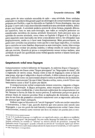 Compreendero behaviorismo 145
como parte de um a unidade estendida de ação - uma atividade. Essas unidades
ampliadas ou molares têm grande papel na abordagem do comportamento operante
proposta por Rachlin, e que foi discutida no Capítulo 3. Nessa abordagem, meu ato
de guiar o carro até a casa desconhecida constituiria uma atividade unitária, defini­
da por sua função. A atividade poderia ocorrer de várias formas, pegando diferen­
tes caminhos, com ou sem auto-instruçao, mas todas as variações poderiam ser
consideradas membros da mesma atividade (funcional). Cada percurso seria um
episódio da mesma atividade, como vimos no Capítulo 4 (Figura 4.3). Se dirigir o
carro seguindo auto-instruções me levar a meu destino (isto é, for reforçado) mais
freqüentemente, então eu o farei mais freqüentemente. Mais provavelmente, se­
guirei esse caminho nas primeiras vezes que for a esse lugar específico, e à medida
que o caminho se tome familiar, dispensarei as auto-instruções. Assim, falar comigo
mesmo é como recitar um poema sozinho; o reforço resulta de outras fontes que
não um ouvinte. Quando se pensa o comportamento nesses termos molares, uma
atividade só pode ser qualificada como verbal quando ouvinte e falante forem pes­
soas diferentes.
Comportamento verbal versus linguagem
Comportamento verbal é diferente de linguagem. As palavras língua e linguagem/
quando usadas em frases como “língua portuguesa” ou “linguagem de sinais”, dão
a impressão de serem coisas. Muitas vezes se fala de linguagem como se fala de
uma posse, algo que é adquirido e depois utilizado, A idéia comum de que a lingua­
gem é utilizada como um instrumento desperta todos os problemas do mentalismo.
Onde está o instrumento? De que é feito? Ouem o utiliza, como, e onde? Como esse
instrumento causa a fala? E assim por diante.
O comportamento verbal compreende eventos concretos, enquanto a lingua­
gem é um a abstração. A língua portuguesa, como conjunto de palavras e regras
gramaticais para combiná-las, é uma descrição rudimentar do comportamento ver­
bal. Resume a forma de falar de muitas pessoas. É rudimentar porque em geral as
pessoas falam de maneira peculiar. Nem as explicações do dicionário, nem as re­
gras de um livro de gramática coincidem exatamente com as expressões utilizadas
por pessoas que falam português.
Embora o que se fala acerca de “uso de linguagem” tenha um caráter mentalísta
e diversionista, o fato é que, quando dizemos que uma pessoa está usando uma
linguagem, o que em geral ela está fazendo é comportamento verbal. Como vimos
anteriormente, eventos como escrever um livro ou recitar um poema para si mes­
N. de T. O vocábulo language em inglês tem um-significado amplo, que abarca os vocábulos
língua” e “linguagem” em português. Por essa razão, language foi traduzido como “língua”
guando utilizado no sentido de “idioma” ou sistema dotado de gramática. Language foi
traduzido como “linguagem” quando utilizado no sentido de “sistema de signos que seivcm
de comunicação entre indivíduos independente do órgão sensorial envolvido, tal como quando
St- fala linguagem iconográfica.
 