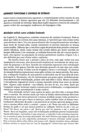 Compreender o behoviorismo 147
UNIDADES FUNCIONAIS E CONTROLE DE ESTÍMULO
Como outros comportamentos operantes, o comportamento verbal consiste de atos
que pertencem a classes operantes que são (1) definidas funcionalmente e (2)
sujeitas a controle de estímulo. Essas duas noções separam o conceito de comporta­
mento verbal das concepções tradicionais de linguagem e fala.
Atividades verbais como unidades funcionais
No Capítulo 5, distinguimos unidades estruturais de unidades funcionais. Pode-se
dizer que todos os eventos têm uma estrutura, e é provável que cada evento tenha
uma estrutura única. Um rato provavelmente não conseguirá pressionar uma barra
duas vezes do mesmo jeito, usando exatamente os mesmos músculos na mesma
exata medida. (Mesmo que o rato fosse capaz de produzir duas pressões estrutural­
mente idênticas, ainda assim seriam elas eventos únicos por terem ocorrido em
tempos diferentes.) Em contraste, as unidades funcionais não são eventos particu­
lares, mas espécies ou populações de eventos particulares (confira a Figura 4.3), e
são definidas por seus efeitos sobre o ambiente.
Da mesma forma que a pressão à barra do rato, cada ação verbal tem uma
determinada estrutura, uma determinada seqüência de movimentos de vários mús­
culos da garganta e da boca. Quando um romancista representa uma verbalização
por escrito, está apenas fazendo uma descrição grosseira do que seja uma verda­
deira emissão verbal. O leitor tem de imaginar o ritmo e a entonação. Os sistemas
de notação fonética representam essas ações verbais com maior precisão. Por exem­
plo, a ortografia fonética de uma palavra no dicionário nos dá uma idéia de como
pronunciá-la. Entretanto, não há representação que possa captar verdadeiramente
uma determinada verbalização, porque cada uma delas é única. Mesmo tentando,
é virtualmente impossível emitir a mesma expressão verbal duas vezes do mesmo
jeito. Alguma coisa mudará - sua inflexão, seu tom de voz, seu ritmo. Dado que
raramente sequer tentamos repetir a mesma exata verbalização, o comportamento
verbal que ocorre naturalm ente é muito variável.
Uma atividade verbal é uma espécie de ações, que têm todos o mesmo efeito
sobre o ouvinte. Do mesmo modo que todas as formas estruturalmente diferentes
de pressionar um a barra pertencem à mesma atividade porque todas produzem o
efeito de fazer com que a barra se desloque, assim também todas as formas estru­
turalmente diferentes de pedir o sal pertencem ao mesmo operante porque produ­
zem o mesmo efeito sobre o ouvinte - passar o sal. Pense em todas as diferentes
formas de pedir o sal que Gerson poderia ter utilizado: Poderia me dar o sal■por
favor? Por favor, me passe o sal. Queria que você me passasse o sal> e assim por
diante. Para um lingüista, essas três verbalizações poderiam parecer fundamental­
mente diferentes: a primeira é uma pergunta, a segunda é uma sentença imperati­
va, a terceira é um a sentença declarativa. Por mais diversas que sejam do ponto de
vista estrutural, as três expressões pertencem à mesma atividade verbal porque
têm o mesmo efeito sobre Sílvia (ela passa o sal). Alguns membros dessa atividade
podem mesmo se situar fora do “uso de linguagem”: talvez baste que Gerson olhe
 