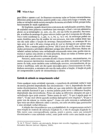 ï 4 8 William M, Baum
para Sílvia e aponte o sal. Se fôssemos enumerar todas as formas estruturalmente
diferentes pelas quais Gerson poderia pedir o sal, a lista seria longa e variada, mas
todas as variações ainda seriam exemplos da mesma atividade verbal, porque todas
funcionariam de modo equivalente.
Os lingüistas, quando descrevem a estrutura de verbalizações possíveis, falam
de unidades como palavras e morfemas (por exemplo, o final -s em um substantivo
plural, ou as terminações -ei, -aste, -ou, etc., em um verbo no passado). Por exem­
plo, a análise da sentença Os gatos miavam indica que ela é composta de três pala­
vras e nove morfemas (o, -s, gat, -o, -s, mi, -a, -va e -m). As sentenças podem ser
assim divididas para fins de análise de süa estrutura, mas um a análise desse tipo
não diz nada sobre a função da sentença. Estruturalmente, as sentenças Há um
tigre atrás de você e Há uma criança atrás áe você se distinguem por apenas uma
palavra. Têm o mesmo padrão ou form a* (Há X atrás de você), mas os dois enun­
ciados pertencem a atividades diferentes porque têm efeitos diferentes. Muitas ati­
vidades verbais incluem uma verbalização estruturada como essa, porém essa es­
trutura é apenas uma dentre as várias possíveis. Pense em todas as formas que eu
poderia usar para adverti-lo sobre um perigo.
Portanto, assim como a pressão do rato à barra consiste, estruturalmente, em
muitos pequenos movimentos musculares, cada um deles necessário ao funciona­
mento do todo, assim também um a verbalização consiste, estruturalmente, de pa­
lavras e morfemas, cada um dos quais necessário para o funcionamento do todo.
Embora necessária, a estrutura não nos diz nada sobre a função. A função só pode
ser compreendida a partir de circunstâncias e efeitos.
Controle de estímulo no comportamento verba!
Como qualquer outra atividade operante, a ocorrência da atividade verbal é mais
ou menos provável dependendo das circunstâncias - isto é, dependendo dos estí­
mulos discriminativos. Uma das razões por que uma palavra não pode constituir
uma unidade funcional é que a mesma palavra pode servir a diferentes funções,
dependendo das circunstâncias. Pense em todas as diferentes situações em que a
verbalização água pode ocorrer: “Estou morto de sede”, “O que é aquela poça no
chão?”, “O que você obtém quando combina hidrogênio com oxigênio?”, “O que a
gente tem de colocar na receita agora?! Como em cada contexto a verbalização
água teria um efeito diferente sobre o ouvinte, em cada um deles água pertenceria
a uma atividade verbal diferente.
A relação das circunstâncias com a probabilidade do comportamento verbal é
uma relação de controle de estímulo (Capítulo 6), e não de eliciação (Capítulo 4)-
Não existe um a correspondência estrita, ponto a ponto, entre um estímulo
discriminativo e uma atividade verbal, como pode existir entre uma batida no joe-
*N. de T. “
Frame”. Padrão, em português, designa esse conceito lingüístico, como indica o
dicionário Houaiss (editora Objetiva, 2001).
 