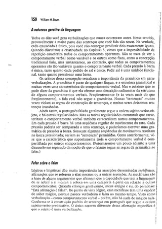 150 William M. Baum
/l natureza geraftva da linguagem
Todos ós dias você gera verbalizações que nunca ocorreram antes. Nesse sentido,
provavelmente a maior parte das sentenças que você fala são novas. Na verdade,
cada enunciado é único, pois você não consegue produzir dois exatamente iguais.
Quando discutimos a criatividade no Capítulo 5, vimos que a impossibilidade de
repetição caracteriza todos os comportamentos operantes. Não se trata de ver o
comportamento verbal como variável e os outros como fixos, como a concepção
tradicional faria, mas sustentamos, ao contrário, que todos os comportamentos
operantes são tão variáveis quanto o comportamento verbal. Cada pressão à barra
é única, tanto quanto cada pedido de sal é único. Pedir sal é uma unidade funcio­
nal, tanto quanto pressionar um a barra.
Os críticos dessa concepção ressaltam a importância da gramática em gerar
verbalizações. A gramática é parte de qualquer língua, e a estrutura gramatical é
muitas vezes uma característica do comportamento verbal. Mas o máximo que se
pode dizer da gramática é que ela oferece uma descrição rudimentar da estrutura
de alguns comportamentos verbais. Freqüentemente (e às vezes mais do que
freqüentemente), a fala real não segue a gramática. Nossas “sentenças” muitas
vezes violam as regras de construção de sentenças, e muitas vezes deixamos sen­
tenças inacabadas.
■ Ainda assim, o português falado geralmente segue a ordem sujeito-verbo-ob-
jeto, e há outras regularidades. Mas as toscas regularidades estruturais que carac­
terizam o comportamento verbal também caracterizam outros comportamentos.
Em cada pressão à barra há uma seqüência regular de movimentos do rato. Cada
pressão poderia ser comparada a uma sentença, e poderíamos escrever um a gra­
mática de pressões à barra. Somente algumas seqüências de movimentos resultam
na barra pressionada; seriam as “sentenças” permitidas. Como anteriormente, vê-
se que a característica que supostamente isola o comportamento verbal é com­
partilhada por outros comportamentos. (Retornaremos um pouco adiante a uma
discussão em separado da noção de que o falante segue as regras da gramática ao
falar.)
Falar sobre o falar
Lógicos e lingüistas dão muita importância às asserções denominadas metáfrases,
afirmações que se referem a elas mesmas ou a outras asserções. As metáfrases são
a base de alguns argumentos que afirmam que a capacidade, que tem a linguagem
de se referir a si m esma a coloca em uma categoria à parte em relação a outros
comportamentos. Quando crianças gostávamos, meus amigos e eu, do paradoxo:
“Esta afirmação é falsa”. Do ponto de vista lógico, essa metáfrase tem um a espécie
de sabor mágico, porque parece verdadeira e falsa ao mesmo tempo. Vista como
verbalização - como comportamento verbal - porém, não há nada de mágico nela.
Conforma-se à construção padrão de sentenças em português que segue a ordem
sujeito-verbo-predicativo. O único aspecto diferente dessa afirmação específica é
que o sujeito é uma verbalização.
 