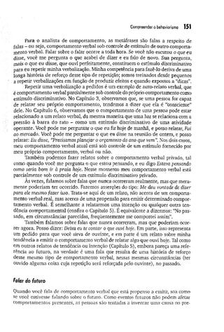 Compreender obehoviorismo 151
Para o analista de comportamento, as metáfrases são falas a respeito de
falas - ou seja, comportamento verbal sob controle de estímulo de outro comporta­
mento verbal. Falar sobre o falar ocorre a toda hora. Se você não escutou o que eu
disse, você me pergunta o que acabei de dizer e eu falo de novo. Sua pergunta,
mais o que eu disse, que ouvi perfeitamente, constituem o estímulo discriminativo
para eu repetir m inha verbalização. Minha competência para fazê-lo deriva de uma
jonga história de reforço desse tipo de repetição; somos treinados desde pequenos
a repetir verbalizações em função de produzir efeitos e quando expostos a “dicas”.
Repetir um a verbalização a pedidos é um exemplo de auto-relato verbal, que
é comportamento verbal parcialmente sob controle do próprio comportamento como
estímulo discriminativo. No Capítulo 3, observamos que, se uma pessoa for capaz
de relatar seu próprio comportamento, tendemos a dizer que ela é “consciente”
dele. No Capítulo 6, observamos que o comportamento de uma pessoa pode estar
relacionado a um relato verbal, da mesma maneira que uma luz se relaciona com a
pressão à barra do rato - como um estímulo discriminativo de uma atividade
operante. Você pode me perguntar o que eu fiz hoje de manhã, e posso relatar, Fui
ao mercado. Você pode me perguntar o que eu disse na reunião de ontem, e posso
relatar: Eu disse, “
Precisamos planejar o orçamento do ano que vem”. Nos dois casos,
meu comportamento verbal atuai está sob controle de um estímulo fornecido por
meu próprio comportamento, verbal ou não.
Também podemos fazer relatos sobre o comportamento verbal privado, tal
como quando você me pergunta o que estou pensando, e eu digo Estava pensando
como seria bom ir à praia hoje. Nesse momento meu comportamento verbal está
parcialmente sob controle de um estímulo discriminativo privado.
As vezes, falamos sobre falas que nunca ocorreram realmente, mas que mera­
mente poderiam ter ocorrido. Fazemos asserções do tipo: Me deu vontade de dizer
para ele mesmo fazer isso. Trata-se aqui de um relato, não acerca de um comporta­
mento verbal real, mas acerca de uma propensão para emitir determinado compor­
tamento verbal. E semelhante a relatarmos uma intenção ou qualquer outra ten­
dência comportamental (confira o Capítulo 5). É equivalente a dizermos: “No pas­
sado, em circunstâncias parecidas, freqüentemente me comportei assim”.
Também falamos sobre falas que nunca ocorreram, mas que poderiam ocor­
rer agora. Posso dizer: Deixa eu te contar o que ouvi hoje. Em parte, isso representa
um pedido para que você sirva de ouvinte, e em parte é um relato sobre minha
tendência a emitir o comportamento verbal de relatar algo que ouvi hoje. Tal como
em outros relatos de tendência ou intenção (Capítulo 5), embora pareça uma refe­
rência ao futuro, na verdade é uma fala que resulta de uma história de reforço
desse mesmo tipo de comportamento verbal, nessas mesmas circunstâncias (ter
ouvido alguma coisa cuja repetição será reforçada pelo ouvinte), no passado.
falar í/o futuro
Quando você fala de comportamento verbal que está propenso a emitir, soa como
se você estivesse falando sobre o futuro. Como eventos futuros não podem afetar
comportamentos presentes, as pessoas são tentadas a inventar uma causa no pre-
 