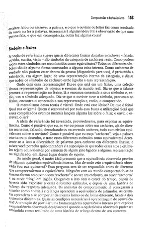 Compreender o behaviortsmo 153
escritor falou ou escreveu a palavra, e o que o ouvinte ou leitor faz como resultado
de ouvir ou ler a palavra. Acrescentará alguma idéia útil à observação de que uma
pessoa fala, e que em conseqüência, outra faz alguma coisa?
Símbolos e léxicos
•A noçao de referência sugere que as diferentes formas da palavra cachorro - falada,
ouvida, escrita, vista - são símbolos da categoria de cachorros reais. Como podem
todos esses símbolos ser reconhecidos como equivalentes? Todos os diferentes sím­
bolos são de algum a forma conectados a alguma coisa interna. Como cachorros de
verdade não podem estar dentro da pessoa (disponíveis para uso), é presumida a
existência, em algum lugar, de uma representação interna da categoria, e diz*se
que todos os símbolos de cachorro estão ligados a essa representação.
Onde está essa representação? Diz-se que está em um léxico, uma coleção
dessas representações de objetos e eventos do mundo real. Diz-se que o falante
procura a representação no léxico, lá a encontra conectada a seus símbolos e, en-
, tão, usa o símbolo adequado. Diz-se que o ouvinte ouve o símbolo, procura-o no
léxico, encontra-o conectado a sua representação e, então, o compreende.
O mentalismo dessa teoria é visível. Onde está esse léxico? De que é feito?
Qual sua origem? Quem é responsável por toda essa busca e utilização? Será que
esses complicados eventos mentais lançam alguma luz sobre o falar, o ouvir, o es-
crever, o ler?
A idéia de referência foi inventada, provavelmente, para explicar as equiva-
lências. Como é possível que eu, ao ver ou pensar sobre um cachorro, aja de diver-
: sas maneiras, falando, desenhando ou escrevendo cachorro, tudo com efeitos equi-
: valentes sobre o ouvinte? Como é possível que eu ouça “cachorro”, veja a palavra
- escrita ou o desenho, e trate esses diferentes estímulos como equivalentes? Acres­
cente-se a isso a diversidade de palavras para cachorro em diferentes línguas, e
■talvez você perceba quão tentadora é a suposição de que todos esses atos e estímu­
los sejam equivalentes por estarem de algum jeito ligados a alguma representação
ou significado, em algum lugar dentro do sujeito.
De modo geral, é muito fácil presumir que a equivalência observada provém
de alguma quimérica equivalência interna. Mas de onde veio a equivalência obser­
vada (ou sua quimera)? Essa pergunta tem de ser respondida antes de dizermos
Que compreendemos a equivalência. Ninguém vem ao mundo comportando-se da
mesma form a ao ouvir o som “cachorro” e ao ver um cachorro, ao ouvir “cachorro”
e ao ouvir “dog” em inglês. Chegamos a isso com o correr do tempo, depois de
termos sido expostos a esses diferentes estímiüos, e depois de uma história de
reforço da resposta adequada. Os analistas de comportamento já começaram a
estudar como animais e crianças aprendem a equivalência de estímulos. As criatu-
ras aprendem a se comportar da mesma forma ou de forma diferente, frente a dois
Estímulos diferentes. Quais as condições necessárias à aprendizagem de equivalên­
cia? A tentação de postular uma fantasmagórica equivalência interna para explicar
a Equivalência observada desaparecerá quando a equivalência observada puder ser
entendida como resultado de uma história de reforço dentro de um contexto.
 