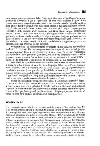 Compreender obehavíorísmo 155
rato puxa e come, pressiona e bebe. Poder-se-ia dizer que o “significado” de puxar
a corrente é “comida” e que o “significado” de uma pressão à barra é “água”. Uma
pessoa na mesma situação poderia emitir o som comida e receber comida, emitir o
som água e receber água. Serão essas duas situações fundamentalmente diferen­
tes? O behaviorista diz “não”. O rato não come nada já faz algum tempo - puxa a
corrente e ganha comida, André não come nada já faz algum tempo - diz comida e
ganha comida. O rato não bebe nada já faz algum tempo - pressiona a barra e
ganha água. André não bebe nada já faz algum tempo - diz água e ganha água. Das
duas maneiras, o uso do ato consiste em suas conseqüências (ganhar comida ou
água) dentro do contexto (não ter comido ou bebido por algum tempo, estar na
câmara, estar em presença de um ouvinte).
O “significado” do comportamento verbal está em seu uso, suas conseqüênci­
as dentro do contexto. Por que nos preocupamos em aprender os nomes de pessoas
que conhecemos? É para que possamos levá-las ao papel de ouvinte (conseqüên­
cia) quando estamos próximos (contexto), ou para que possamos conversar sobre
elas com outros ouvintes (conseqüência) quando estão ausentes (contexto). O “sig­
nificado” de um nome é o contexto e as conseqüências de sua ocorrência.
Essa idéia de significado como uso fundamenta muitas de nossas discussões
anteriores sobre termos difíceis de nosso linguajar diário: consciência, intenção,
conhecimento, e assim por diante. Para cada um desses termos, perguntamos pelas
condições (contexto) em que têm probabilidade de ocorrer. O contexto em que
alguém emitiria uma verbalização que incluísse a palavra significado nos diz qual o
“significado” de significado. Perguntar qual o significado de um termo é perguntar
qual o contexto e quais as conseqüências de sua ocorrência.
Como os outros comportamentos operantes, o comportamento verbal depen­
de de um a história de reforço. Dizer que o uso ou significado de um operante
verbal está em suas conseqüências dentro do contexto, é dizer que sua ocorrência
depende de uma história de tais conseqüências em tais contextos. Meus filhos apren­
deram a dizer porfavor quando pediam alguma coisa porque, recorrentemente, só
havia reforço para pedidos que incluíssem essas palavras.
Variedades de uso
Em termos de nossa vida diária, as ações verbais servem a diversos fins. Dois dos
mais importantes são pedir e informar. O episódio verbal esquematizado na Figura
7.1 exemplifica uma solicitação, e pertence a uma categoria maior na qual a ver­
balização especifica seu próprio reforçador. Skinner (1957) denominou de mando
esse tipo de verbalização. Os mandos incluem não apenas pedidos, mas também
ordens, perguntas e mesmo conselhos. O sargento do exército que diz, Esquerda,
volver!, emite um mando, cujo reforçador é o volver à esquerda. Minha pergunta,
Que horas são?, é um mando, cujo reforçador é ouvir ou ver a hora correta. Se um
pai diz para seu filho, Você deve estudar álgebra este ano, essa frase também é um
mando, cujo reforçador é o filho estudar álgebra. A exata situação em que o pedi­
do, a pergunta ou o conselho são emitidos pode variar amplamente e, no entanto,
ainda seremos capazes de reconhecê-los como o mesmo mando - tanto faz se Ger­
 