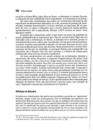 156 William M. Baum
son pede o sal para Sílvia, Lígia, Kátia ou Sérgio - o reforçador é o mesmo, Quando
o reforçador de uma verbalização é bem especificado, a verbalização é um mando.
Por outro lado, verbalizações que podem ser consideradas informativas não
especificam um determinado reforçador; ao invés, ocorrem na presença de deter­
minados estímulos discriminativos. O ponto relevante na expressão, Há um tigre
ati'ás de você, é o tigre; o reforçador que o ouvinte dispensará (talvez profusos
agradecimentos) não é especificado. Skinner (1957) chamou de tactos* esses
operantes verbais.
É possível que a advertência sobre o tigre tenha um pouco da qualidade de
mando, principalmente se supusermos que o fato do ouvinte evitar o tigre seja um
reforçador para a verbalização do falante. A distinção não é absoluta, porque os
reforçadores dos tactos, embora não especificados, são em geral convencionalmen­
te sociais: respostas como gratidão e atenção, Um exemplo mais puro de tacto seria
uma pessoa dizendo para outra, Que dia lindo. Como precisamente o ouvinte refor­
çará esse ato fica por ser analisado; os principais fatores para compreender sua
ocorrência são a situação (sol, céu azul, ouvinte) e a história de reforço para
verbalizações desse tipo em situações semelhantes.
Os tactos compreendem um variado conjunto de verbalizações. Opiniões e
observações são tactos. Respostas a perguntas freqüentemente são tactos: Você
olha seu relógio e me diz a hora certa. O que vimos chamando de relatos verbais
são todos exemplos de tactos: Meu filho está usando uma camisa azul. Estou com
uma dor no ombro. Você pode pegar o ingresso no guichê número dois. O primeiro é
um relato verbal simples, evocado especialmente pela camisa'ázul. O segundo é
diferente em um aspecto: ele talvez esteja sendo parcialmente controlado por um
estímulo discriminativo privado (dor no ombro). O estímulo discriminativo para o
terceiro é mais complexo, porque depende de um a história de eventos: eu ter ido
ao guichê número dois e ter obtido o ingresso. Dizemos que ele “indica” ou “tacta”
(como verbo) uma relação de reforço: ir até o guichê número dois é reforçado pela
obtenção do ingresso. Visto sob esse prisma, o terceiro tacto é um exemplo de
regra, importante conceito que retomaremos no Capítulo 8.
Definições de dicionário
Se palavras e verbalizações não podem ser entendidas a partir de um “significado”
inerente, porque então nos preocuparmos com as definições que aparecem nos
dicionários? Reformulemos essa questão. Em que as definições dos dicionários nos
ajudam? Quando me deparo com uma palavra desconhecida e consulto o dicioná­
rio, não é o significado da palavra que aprendo; o que obtenho é um resumo de
como a palavra é usada, geralmente acompanhado de um ou mais exemplos e de
alguns sinônimos (palavras diferentes que podem ocorrer em circunstâncias seme-
‘N. de T. Tact em inglês, termo inventado por Skinner com o objetivo explícito de sugerir que
o comportamento “faz contato” com o mundo físico (1957, p. 81).
 
