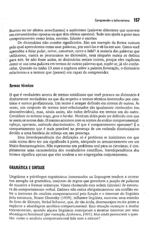Compreendero behaviorismo 157
lhantes ou ter efeitos semelhantes) e antônimos (palavras diferentes que ocorrem
em circunstâncias opostas ou que têm efeitos opostos). Tudo isso ajuda a guiar meu
comportamento como leitor, ouvinte, falante e escritor.
Os dicionários não contêm significados. São um exemplo da forma comum
pela qual aprendemos como usar palavras, por ouvMas e vê-las em uso. Como você
aprendeu a falar pular, correr, conversar, carro e bebê? A maioria das palavras que
utilizamos, nunca as procuramos no dicionário, nem ninguém nunca as definiu
para nós. Se não fosse assim, os dicionários seriam inúteis, porque eles explicam
como se usa uma palavra em termos de outras palavras que, supõe-se, já são conhe­
cidas. Quando eu tinha 13 anos e cogitava sobre a palavra fornicação, o dicionário
relacionou-a a termos que (pensei) era capaz de compreender.
Termos fécnkos
0 que é verdadeiro acerca de termos cotidianos que você procura no dicionário é
duplamente verdadeiro no que diz respeito a termos técnicos inventados por cien­
tistas e outros profissionais. Um termo é sempre definido em termos de outros. Às
vezes, um conjunto de termos inter-relacionados são igualmente conhecidos (ou
desconhecidos), mas, ainda assim, são todos definidos em termos um do outro.
Considere os termos traço, gene e herdar. Nenhum deles pode ser definido sem que
se usem os outros dois. O mesmo acontece com os termos da análise comportamental:
reforço, operante, estimulo discriminativo. O que é comportamento operante?. É o
comportamento que é mais provável na presença de um estímulo discriminativo
devido a um a história de reforço em sua presença.
Essa interdependência das definições só é problema se insistirmos em que
cada termo deve ter um significado à parte, adequado ao armazenamento em um
léxico fantasmagórico. Não representa um problema real para os cientistas; é sim­
plesmente uma característica dos vocabulários científicos. Interdependência dos
termos significa apenas que eles tendem a ser empregados conjuntamente.
GRAMÁTICA£SINTAXE
Lingüistas e psicólogos cognitivistas interessados na linguagem tendem a centrar
sua atenção na gramática, conjunto de regras que governam a junção de palavras
de m aneira a formar sentenças. Vimos chamando essa ordem (sintaxe) de estrutu­
ra do comportamento verbal. Embora não exista obrigatoriamente um conflito en­
tre o interesse do analista comportamental pela função e o interesse do linguista
pela estrutura, Noam Chomsky (1959), influente lingüista, escreveu uma resenha
do livro de Skinner, Verbal behavior, que, de tão ácida, desencorajou muita gente a
explorar a abordagem analítico-comportamental. Essa situação começou a mudar
recentemente, quando alguns lingüistas começaram a mostrar interesse por uma
abordagem funcional (por exemplo, Andresen, 1991). Mas ainda permanece a ques­
tão: como o analista comportamental lida com a sintaxe?
 