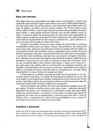Regras como descrições
Toda língua tem suas regularidades. Em inglês (como no português), a ordem mais
comum de uma sentença é sujeito-verbo-objeto. Na sentença “Kátia beijou Rubens”,
não fosse peia ordem normal das palavras, não ficaria claro quem beijou quem. No
lugar do sujeito e do objeto ocorrem muitas variações. Em “O livro sobre a mesa
atraiu o olhar de Kátia”*uma locução nominal contendo uma preposição funcionou
como sujeito, e uma locução nominal contendo uma locução adjetiva serviu de
objeto. A estrutura global da sentença pode ser vista como uma regularidade de
ordem superior, enquanto a estrutura das frases componentes são regularidades de
ordem inferior. Regularidades do tipo -ão para o aumentativo, -s para o plural, e -va
para o passado seriam ainda de ordem mais baixa.
O papel do gramático é inventar regras capazes de gerar todas as sentenças
consideradas corretas pelos que falam a língua. Uma gramática, um conjunto de
regras desse tipo, ofereceria uma descrição concisa de grande parte do inglês (ou
do português) falado. Há um debate entre os gramáticos sobre a melhor forma de
abordar a gramática. Não existe um a gramática única do inglês (nem do português);
o que há são várias candidatas, cada qual com suas próprias vantagens e desvanta­
gens. Chomsky inventou uma abordagem particularmente genérica, conhecida como
gramática transformacional, que pode ser aplicada a quase todas as línguas. Come­
ça com um padrão básico como sujeito-verbo-objeto, e depois arrola todas as re­
gras pelas quais esse padrão pode ser transformado em ,sentenças aceitáveis. Por
exemplo, a transformação em voz passiva envolveria o intercâmbio entre sujeito e
objeto, e a inserção da forma correta do verbo ser e da palavra por. Aí então, "Kátia
beijou Rubens" se torna “Rubens foi beijado por Kátia”.
A elaboração de gramáticas possíveis do inglês (ou do português) é um inte­
ressante desafio intelectual, e a criação de um a gramática poderia ser útil no ensi­
no de inglês (òu português) para adultos. Independente de ser interessante ou útil, .
porém, a gramática inglesa (ou portuguesa) continua sendo tão-somente uma des­
crição das regularidades da língua inglesa (ou portuguesa).
Tendo catalogado um conjunto de regras aparentemente completo para a lín- "J ■
■
gua inglesa, Chomsky concebeu serem essas regras inatas - embutidas em algum
lugar dentro da pessoa, isso, naturalmente, é mentalismo: tendo observado regula­
ridades no comportamento, o mentalista inventa regras em algum lugar dentro do
organismo. De onde vêm as regularidades, a gente continua sem saber. A idéia de
Skinner sobre o comportamento verbal abriu a possibilidade de que a sintaxe de
uma língua fosse parcial ou inteiramente aprendida.
Dado que tratam apenas do português (por exemplo) correto, os gramáticos percó' [:
bem, quando se voltam para o português efetivamente falado, uma dissonância |
pouco confortável entre o ideal e o real. Sua única resposta aos “erros” do discurs0 ^
Competência e desempenho
 