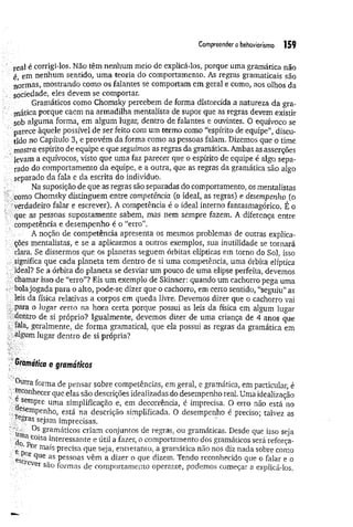 Compreendero behaviorismo 155
real é corrigi-los. Não têm nenhum meio de explicá-los, porque uma gramática não
é em nenhum sentido, um a teoria do comportamento. As regras gramaticais são
normas, mostrando como os falantes se comportam em geral e como, aos olhos da
socied ade, eles devem se comportar.
Gramáticos como Chomsky percebem de forma distorcida a natureza da gra­
mática porque caem na armadilha mentalista de supor que as regras devem existir
sob alguma forma, em algum lugar, dentro de falantes e ouvintes. O equívoco se
parece àquele possível de ser feito com um termo como “espírito de equipe”, discu­
tido no Capítulo 3, e provém da forma como as pessoas falam. Dizemos que o time
mostra espírito de equipe e que seguimos as regras da gramática. Ambas as asserções
levara a equívocos, visto que uma faz parecer que o espírito de equipe é algo sepa­
rado do comportamento da equipe, e a outra, que as regras da gramática são algo
separado da fala e da escrita do indivíduo.
Na suposição de que as regras são separadas do comportamento, os mentalistas
como Chomsky distinguem entre competência (o ideal, as regras) e desempenho (o
verdadeiro falar e escrever). A competência é o ideal interno fantasmagórico. É o
■que as pessoas supostamente sabem, mas nem sempre fazem. A diferença entre
competência e desempenho é o “erro”.
A noção de competência apresenta os mesmos problemas de outras explica­
ções mentalistas, e se a aplicarmos a outros exemplos, sua inutilidade se tornará
clara. Se dissermos que os planetas seguem órbitas elípticas em torno do Sol, isso
significa que cada planeta tem dentro de si uma competência, uma órbita elíptica
ideal? Se a órbita do planeta se desviar um pouco de uma elipse perfeita, devemos
chamar isso de “erro”? Eis um exemplo de Skintier: quando um cachorro pega uma
bolajogada para o alto, pode-se dizer que o cachorro, em certo sentido, “seguiu” as
leis da física relativas a corpos em queda livre. Devemos dizer que o cachorro vai
-para o lugar certo na hora certa porque possui as leis da física em algum lugar
:dentro de si próprio? Igualmente, devemos dizer de uma criança de 4 anos que
fala, geralmente, de forma gramatical, que ela possui as regras da gramática em
algum lugar dentro de si própria?
Gramática e gramáticos
.Qutra forma de pensar sobre competências, em geral, e gramática, em particular, é
^conhecer que elas são descrições idealizadas do desempenho real. Uma idealização
sempre uma simplificação e, em decorrência, é imprecisa. O erro não está no
.esemPenho3 está na descrição simplificada, O desempenho é preciso; talvez as
e£ras sejam imprecisas.
Os gramáticos criam conjuntos de regras, ou gramáticas. Desde que isso seja
tib pC0^sa interessante e útil a fazer, o comportamento dos gramáticos será reforça-
e ri °r mais Precisa que seja, entretanto, a gramática não nos diz nada sobre como
escr* ^Ue as Pessoas v^m a dizer o que dizem. Tendo reconhecido que o falar e o
eve}' são formas de comportamento operante, podemos começar a explicá-los.
 