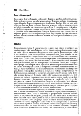 160 William M. Baum
Onde estão as regras?
Se as regras da gramática não estão dentro da pessoa que fala, onde estão, então?
Poder-se-ia argumentar que não há necessidade de regras em lugar nenhum, mas
nossa discussão do comportamento dos cientistas no Capítulo 6 leva a um a idéia
diferente. Em vez disso, podemos dizer que as regras estão no comportamento
verbal do observador ~ o cientista ou o gramático. O gramático, como o cientista,
tendo feito observações, trata de resumi-las em forma concisa. Em outras palavras,
o gramático verbaliza um conjunto de regras. Se atentamos para essas regras e as
seguimos quando são ditadas por um professor de português, é porque somos trei­
nados a ouvir e obedecer. Sobre esses assuntos nós nos aprofundaremos no próxi­
mo capítulo.
RESUMO
Comportamento verbal é comportamento operante que exige a presença de um
ouvinte para ser reforçado. Falante e ouvinte têm de pertencer à mesma comunida­
de verbal - devem ser capazes de se revezar nesses papéis. Comportamento verbal
é um exemplo de nosso termo cotidiano comunicação, que é uma situação em que
o comportamento de um organismo cria estímulos que modificam o comportamen­
to de outro. Como outros comportamentos operantes, o comportamento verbal é
explicado por suas conseqüências e seu contexto. Suas conseqüências são resultado
das ações do ouvinte, que é a parte principal do contexto. Gerson pede o sal para
Sílvia porque verbalizações desse tipo foram reforçadas por ouvintes como Sílvia
na história de reforço de Gerson. O comportamento verbal parece começar na imi­
tação, e depois é modelado por conseqüências como receber doces ou atenção dos
pais. Exceto pelo papel do ouvinte e da comunidade verbal, o comportamento ver­
bal é exatamente como outros comportamentos operantes. De acordo com a defini­
ção, gestos e linguagem de sinais, embora não-vocais, seriam considerados com­
portamento verbal, e comportamentos não-operantes, embora vocais, não seriam.
Embora exemplos específicos possam ser ambíguos, eles não têm muita importân­
cia, porque o objetivo dos behavioristas é expor a semelhança do "usar a lingua­
gem” com outros comportamentos operantes, e não separá-los. Em contraste com o
comportamento verbal, a linguagem é uma abstração. A idéia de que a linguagem
é usada como um instrum ento é um exemplo de mentalismo.
Como outras atividades operantes, as atividades verbais são unidades funcio­
nais. A mesma atividade verbal contém muitas verbalizações, cada um a das quais e
estruturalmente única. Todas as verbalizações que pertencem à mesma atividade
verbal, a ela pertencem, em parte, porque cada uma delas tem o mesmo efeuo
sobre o ouvinte. Nesse sentido, todas as formas estruturalmente diferentes de pedtf
sal ou de advertir sobre um perigo seriam exemplos de uma atividade verbal "
“pedir sal” ou “avisar de perigos”. Como outras atividades operantes, as a tiv id a d e s
verbais estão sujeitas a controle de estímulo; tornam-se mais prováveis em deter;
minados contextos. Tal como no caso de outras atividades operantes, a segunda
parte da definição de uma atividade verbal, além de seus efeitos, é o contexto
 