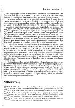 Compreender o behoviorismo 16?
que ela ocorre. Verbalizações estruturalmente semelhantes podem pertencer a ati­
vidades verbais diferentes, dependendo do contexto. A variação no contexto pode
modular as variações estruturais da atividade que provavelmente ocorrerão.
Alguns pensadores sugerem que o uso da linguagem difere de outros tipos de
comportamento porque é geradvo, pode referir-se a si mesmo, e pode referir-se ao
futuro. A natureza gerativa da fala repousa sobre a regularidade estrutural e sobre
a freqüente originalidade das verbalizações. Visto que são compartilhadas por to­
dos os outros comportamentos operantes, essas propriedades não colocam a lin­
guagem em uma categoria à parte. Também não a coloca à parte o fato de poder se
referir a si própria, pois isso apenas significa que uma ação verbal pode produzir
um estímulo discriminativo para outra. Da mesma forma, o comportamento verbal
não-operante pode também fornecer estímulos discriminativos, assim como pode
ser por eles controlado. A evidente capacidade que tem a fala de se referir ao futuro
se assemelha à capacidade de outros estímulos discriminativos afetarem o compor­
tamento após terem ocorrido depois de um lapso de tempo. Não há nada de espe-
ciai sobre a questão, e é possível entendê-la sem recorrer ao mentalismo.
Como outros comportamentos operantes, as atividades verbais tendem a ocor-
.;rer em determinados contextos; estão sujeitas a controle de estímulo. Se algum
-significado existe no “significado” de uma ação verbal (por exemplo, uma
verbalização ou um gesto), ele consiste nas condições sob as quais é provável que
:essa ação ocorra: o contexto e o reforço nesse contexto. Ao compreender as ações
.verbais à luz de seu uso, percebemos que algumas são diretivas (chamadas man­
dos) e dependem mais do reforço específico do que do contexto, enquanto outras
são informativas (chamadas tactos) e dependem mais do contexto específico do
que do reforço.
-; A gramática recebe a atenção de lingüistas e de psicólogos por descrever re-
■gularidades de estrutura. Uma gramática é um conjunto de regras que podem gerar
.todas as sentenças consideradas corretas pelos falantes da língua. A gramática des­
creve a estrutura desse subconjunto de comportamento verbal, mas não diz nada
.sobre o comportamento verbal que contraria as regras da gramática., ou sobre fun­
ção. Alguns estudiosos caem na armadilha mentalista de imaginar que as regras
gramaticais residem dentro da pessoa. As regras residem, porém, no comporta­
mento verbal daqueles que as enunciam.
uituras adicionais
8e/ reSen> (1991). Skinner and Chomsky 30 years later on: lhe return of the repressed.
: iciviorAnalyst, 14, 49-60. Um lingüista analisa o crescente apreço de lingüistas pelo Com-
amento verbal de Skinner, e sua migração em direção oposta ao mentalismo de Chomsky.
R A l,..-.------ -------- u. u _______ „ j i t „ : _______
acionai, a grande contribuição de Chomsky para a lingüística.
 