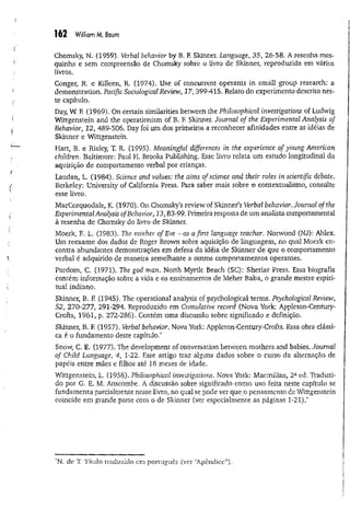 162 William M. Baum
Chomsky, N. (1959). Verbal behavior by B. F. Skinner. Language, 35, 26-58. A resenha mes­
quinha e sem compreensão de Chomsky sobre o livro de Skinner, reproduzida em vários
livros.
Conger, R. e Killeen, R. (1974). Use of concurrent operants in small group research: a
demonstration. Pacific Sociological Review, 17, 399-415. Relato do experimento descrito nes­
te capítulo.
Day, W. F
. (1969). On certain similarities between the Philosophical investigations of Ludwig
Wittgenstein and the operationism of B. F
. Skinner. Journal of the Experimental Analysis of
Behavior, 12, 489-506. Day foi um dos primeiros a reconhecer afinidades entre as idéias de
Skinner e Wittgenstein.
Hart, B. e Risley, T. R. (1995), Meaningful differences in the experience of young American
children. Baltimore: Paul H. Brooks Publishing. Esse livro relata um estudo longitudinal da
aquisição de comportamento verbal por crianças,
Laudan, L. (1984). Science and values: the aims of science and their roles in scientific debate.
Berkeley: University of California Press. Para saber mais sobre o contextualismo, consulte
esse livro.
MacCorquodale, K. (1970). On Chomsky’s review of Skinner’s Verbal behavior. Journal of the
Experimental Analysis ofBehavior, 13,83-99. Primeira resposta de um analista comportamental
à resenha de Chomsky do livro de Skinner.
Moerk, E. L. (1983). The. mother of Eve - as a first language teacher. Norwood (NJ): Ablex.
Um reexame dos dados de Roger Brown sobre aquisição de linguagem, no qual Moerk en­
contra abundantes demonstrações em defesa da idéia de Skinner de que o comportamento
verbal é adquirido de maneira semelhante a outros comportamentos operantes.
Purdom, C. (1971). The god man. North Myrtle Beach (SC): Sheriar Press, Essa biografia
contém informação sobre a vida e os ensinamentos de Meher Baba, o grande mestre espiri­
tual indiano.
Skinner, B. F
. (1945). The operational analysis of psychological terms. Psychological Review,
52, 270-277, 291-294. Reproduzido em Cumulative record (Nova York: Appleton-Century-
Crofts, 1961, p. 272-286). Contém uma discussão sobre significado e definição.
Skinner, B. F
. (1957). Verbal behavior. Nova York: Appleton-Century-Crofts. Essa obra clássi­
ca é o fundamento deste capítulo.*
Snow, C, E, (1977). The development of conversation between mothers and babies. Journal
of Child Language, 4, 1-22. Esse artigo traz alguns dados sobre o curso da alternação de
papéis entre mães e filhos até 18 meses de idade.
Wittgenstein, L. (1958). Philosophical investigations. Nova York: Macmillan, 2ã ed. Traduzi­
do por G. E. M. Anscombe. A discussão sobre significado como uso feita neste capítulo se
fundamenta parcialmente nesse livro, no qual se pode ver que o pensamento de Wittgenstein
coincide em grande parte com o de Skinner (ver especialmente as páginas 1-21).*
'N. de T. Título traduzido em português (ver ‘Apêndice”).
 