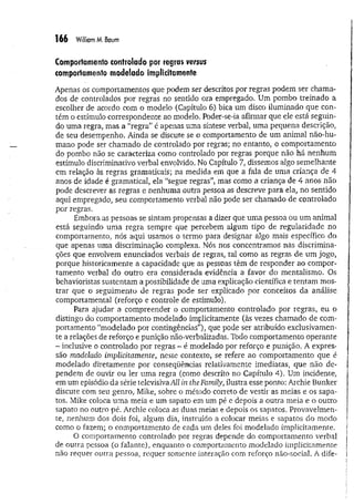 166 William M. Baum
Comportamento controlado por regras versus
comportamento modelado implicitamente
Apenas os comportamentos que podem ser descritos por regras podem ser chama­
dos de controlados por regras no sentido ora empregado. Um pombo treinado a
escolher de acordo com o modelo (Capítulo 6) bica um disco iluminado que con­
tém o estímulo correspondente ao modelo. Poder-se-ia afirmar que ele está seguin­
do uma regra, mas a “regra” é apenas uma síntese verbal, uma pequena descrição,
de seu desempenho. Ainda se discute se o comportamento de um animal não-hu-
mano pode ser chamado de controlado por regras; no entanto, o comportamento
do pombo não se caracteriza como controlado por regras porque não há nenhum
estímulo discriminativo verbal envolvido. No Capítulo 7, dissemos algo semelhante
em relação às regras gramaticais; na medida em que a fala de uma criança de 4
anos de idade é gramatical, ela “segue regras”, mas como a criança de 4 anos não
pode descrever as regras e nenhuma outra pessoa as descreve para ela, no sentido
aqui empregado, seu comportamento verbal não pode ser chamado de controlado
por regras.
Embora as pessoas se sintam propensas a dizer que um a pessoa ou um animal
está seguindo um a regra sempre que percebem aigum tipo de regularidade no
comportamento, nós aqui usamos o termo para designar algo mais específico do
que apenas uma discriminação complexa. Nós nos concentramos nas discrimina­
ções que envolvem enunciados verbais de regras, tal como as regras de um jogo,
porque historicamente a capacidade que as pessoas têm de responder ao compor­
tamento verbal do outro era considerada evidência a favor do mentalismo. Os
behaviorístas sustentam a possibilidade de uma explicação científica e tentam mos­
trar que o seguimento de regras pode ser explicado por conceitos da análise
comportamental (reforço e controle de estímulo).
Para ajudar a compreender o comportamento controlado por regras, eu o
distingo do comportamento modelado implicitamente (às vezes chamado de com­
portamento “modelado por contingências”), que pode ser atribuído exclusivamen­
te a relações de reforço e punição não-verbalizadas. Todo comportamento operante
- inclusive o controlado por regras - é modelado por reforço e punição. A expres­
são modelado implicitamente, neste contexto, se refere ao comportamento que é
modelado diretamente por conseqüências relativamente imediatas, que não de­
pendem de ouvir ou ler uma regra (como descrito no Capítulo 4). Um incidente,
em um episódio da série televisivaAU in the Family, ilustra esse ponto: Archie Bunker
discute com seu genro, Mike, sobre o método correto de vestir as meias e os sapa­
tos. Mike coloca um a meia e um sapato em um pé e depois a outra meia e o outro
sapato no outro pé. Archie coloca as duas meias e depois os sapatos. Provavelmen­
te, nenhum dos dois foi, algum dia, instruído a colocar meias e sapatos do modo
como o fazem; o comportamento de cada um deles foi modelado implicitamente.
O comportamento controlado por regras depende do comportamento verbal
de outra pessoa (o falante), enquanto o comportamento modelado implicitamente
não requer outra pessoa, requer somente interação com reforço não-social. A dife­
 