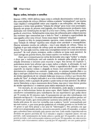 168 William M. Baum
Regras: ordens, instruções e conselhos
Skinner (1953, 1969) definiu regra como o estímulo discriminativo verbal quê in­
dica uma relação de reforço (Skinner utilizou a palavra ‘'contingência”, que muitas
vezes implica a contigüidade entre uma resposta e um reforçador; em vez disso,
usaremos o termo mais genérico “relação de reforço” para evitar essa conotação).
Quando um grupo de pessoas está jogando, elas freqüentemente produzem esses
estímulos com verbalizações do tipo Se a bola tocar a linha, éfora ou Uma quadra
ganha de uma trinca. Verbalizações como essas são reforçadas pelo comportamento
dos ouvintes (que concordam que a bola foi “fora” e aceitam a superioridade de
uma quadra sobre uma trinca). Como essas regras “indicam” relações?
Quando se fala de comportamento operante, como estamos fazendo agora,
uma “relação de reforço” significa uma relação entre atividade e conseqüências.
Plantar sementes resulta em colheita - isso é uma relação de reforço. Vimos no
Capítulo 4 que toda relação de reforço pode ser sintetizada por uma sentença na
forma: “Se essa ação ocorrer, então essa conseqüência tornar-se-á mais (ou menos)
provável”. Se você planta sementes, então a colheita se torna mais provável. Se
você carrega um guarda-chuva, fica menos sujeito a se molhar se chover.
Dizer que o comportamento verbal de formular uma regra “indica” a relação
é dizer que a verbalização está sob controle de estímulo pela relação ou que a
relação determina o contexto para enunciar a regra. Nos termos do Capítulo 7,
poderíamos muito bem afirmar que a regra indica a relação. A afirmação, Se você
virar a esquina, você chegará ao banco, reflete á experiência do falante - virar à
esquerda na esquina tornou a chegada ao banco mais provável - um estímulo
discriminativo complexo ou contexto. Igualmente, se estamos jogando tênis e eu
digo a você que a bola é fora se cruzar a linha, minha verbalização está sob controle
de minha experiência de ter rebatido bolas que cruzaram a linha e que foram cha­
madas de “fora”. A relação indicada é; se a bola é rebatida de tal forma que cruze a
linha (ação), então a punição de perder o ponto torna-se mais provável. Eu dificil­
mente formularia a regra exatamente desta forma, mas essa é uma síntese precisa
de minha experiência e o contexto para minha enunciação da regra.
Um exemplo, de um experimento de laboratório, pode ajudar a esclarecer o
uso que os behavioristas fazem do termo regra. Mark Galizio (1979) rem unerou
estudantes universitários para trabalharem em um experimento que podia durar
até 75 sessões de 50 minutos cada. O equipamento em que eles trabalharam está
ilustrado na Figura 8.1. Os estudantes foram informados de que podiam ganhar até
2 dólares por sessão, que eventualmente ocorreria uma perda de 5 centavos, sina­
lizada pelo piscar de uma luz vermelha com a palavra “perda” acompanhado por
um tom sonoro, e que essas perdas poderiam ser evitadas girando-se um botão em
45 graus (o que faria piscar a luz azul de “informação”). Nos períodos em que
estivessem programadas perdas, ocorreria uma perda a cada 10 segundos, a menos
que a alavanca fosse acionada pelo menos uma vez. Cada sessão experimental era
dividida em quatro períodos de 12,5 minutos e seguiu o seguinte plano: em um
período, cada acionamento do botão adiava a perda por 10 segundos; em um se­
gundo período, cada acionamento adiava a perda por 30 segundos; em um terceiro
período, cada acionamento adiava a perda por 60 segundos; em um quarto perío-
 