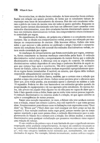 170 William M, Boum
Na terceira fase, os rótulos foram retirados- As luzes amarelas foram embara­
lhadas em relação aos quatro períodos, de forma que os estudantes tinham de
rearranjar suas taxas de acionamento da alavanca. Dois dos seis estudantes volta­
ram a girá-la em torno da mesma taxa em todos os quatro períodos. Enquanto os
outros quatro haviam discriminado com base nas diferentes luzes amarelas como
estímulos discriminativos, esses dois estudantes haviam discriminado apenas com
base nos estímulos discriminativos verbais. Seu comportamento estava estritamen­
te controlado por regras.
No experimento de Galizio, ele próprio era o falante e os estudantes eram os
ouvintes. Dar os rótulos era comportamento verbal, porque era reforçado por m u­
danças no comportamento do ouvinte. (Não houvesse efeitos, Galizio não teria
sobre o que escrever e não poderia ter publicado o artigo.) Quando o comporta­
mento dos estudantes ficou sob controle dos estímulos discriminativos verbais, es­
tava sendo controlado por regras.
As mudanças de comportamento que foram controladas por regras, entretan­
to, foram exatamente as mesmas mudanças controladas pelas luzes. O estímulo
discriminativo verbal controla o comportamento da mesma forma que o estímulo
discriminativo não-verbal. A diferença está na origem do controle. Os estímulos
discriminativos verbais dependem de uma longa e poderosa história de seguir re­
gras que começa logo após o nascimento. Não deve surpreender que, no experi­
mento de Galizio, todos os estudantes tenham respondido apropriadamente quan­
do as regras foram introduzidas; É notável, no entanto, que alguns deles tenham
respondido adequadamente somente às regras.
O experimento de Galizio ilustra, também, que o contato com a relação que
produz a regra não precisa ser direto. Galizio nunca precisou girar a alavanca para
dizer que, para evitar perdas, era necessário operar a alavanca no mínimo a cada
10 segundos. Poderia ter dito isso baseando-se nos estímulos gerados quando da
programação do equipamento e de sua operação pelos estudantes. Da mesma for­
ma, não preciso ter jogado tênis alguma vez na vida para ser capaz de dizer que a
bola é fora quando cruza a linha; basta que eu tenha visto outras pessoas jogando.
O estímulo discriminativo ou contexto ainda é a relação, só que agora envolve as
ações e conseqüências de outras pessoas.
Existe uma exceção importante: às vezes, o falante não teve nenhum contato
com a relação, sequer um contato indireto, mas está repetindo o que outra pessoa
disse. Freqüentemente precedemos essas verbalizações com expressões como “Ouvi
dizer” ou “Dizem que” (“Ouvi dizer que você consegue um bom preço na loja da
esquina”). Essa exceção confirma nossa regra geral, porque mesmo que eu esteja
apenas repetindo o que outra pessoa disse, o estímulo discriminativo para o com­
portam ento do falante foi o contato com a relação. Em última análise, o estímulo
discriminativo para qualquer verbalização que possamos reconhecer como regra é
uma relação de reforço.
O uso cotidiano da palavra regra é mais limitado do que o significado técnico
empregado pelos analistas eomportamentais. As regras do cotidiano encaixam-se
na categoria “estímulos discriminativos verbais que indicam uma relação de refor­
ço”, mas essa categoria também inclui estímulos que, normalmente, não seriam
chamados de regras. Por exemplo, falando tecnicamente, muitas ordens e exigên­
 