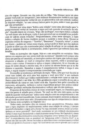 Compreendero behoviorismo 171
cias são regras. Quando um dos pais diz ao filho, “Não brinque perto da pista
porque você pode ser atropelado”, esse estímulo discriminativo verbal é uma regra
porque o comportamento verbal do pai ao prescrevê-la está sob controle (indica)
da seguinte relação: “se um a criança brinca perto da pista, então é mais provável
que seja atropelada”.
Diremos que um a regra “indica uma relação” como uma abreviação para “o
comportamento verbal de enunciar a regra está sob controle de estímulo da rela­
ção”. Quando dizem às crianças, “Diga não às drogas”, essa regra indica a relação
“se você disser não às drogas, então é mais provável que as conseqüências prejudi­
ciais de usá-las sejam evitadas”. Freqüentemente, como nesse exemplo, a regra
indica a relação de forma implícita porque o contexto a torna óbvia. Mesmo as
repetidas ordens do sargento - “Sentido”, “Descansar”, “Esquerda, volver”, e assim
por diante - podem ser vistas como regras, porque pode-se dizer que elas indicam
a (pode-se dizer que são ocasionadas pela) relação de reforço: se um soldado obe­
dece ao sargento rápida e corretamente, então é provável que enfrente bem uma
batalha.
Todas as instruções são regras. Fala-se a um estagiário no escritório: ‘Abra
apenas um arquivo por vez; assim você não os mistura”. Quando você compra uma
mesa que precisa ser montada, as instruções escritas são regras, que indicam impli­
citamente a relação: se você se comportar dessa maneira, então é provável que
venha a usar a mesa. O mesmo se aplica a mapas e diagramas. Se eu desenho um
mapa de como chegar a minha casa, ele o instrui da mesma forma que se eu lhe
dissesse ú caminho. Desenhar o mapa é comportamento verbal, o mapa é uma
regra, e seguir mapas é comportamento controlado por regras.
O conselho se conforma à definição de regra. “Filho, acho que você deveria se
casar com Isabel; ela será uma boa esposa e você será feliz” é um estímulo
discriminativo verbal que indica explicitamente a relação entre casar-se com mu­
lheres como Isabel e ser feliz. Se o filho geralmente segue o conselho de seu pai, a
probabilidade de casar-se com Isabel será alta. Pagamos bem pelos conselhos de
corretores, advogados, médicos e outros especialistas porque eles podem indicar
relações (produzir estímulos discriminativos verbais) que nós não podemos.
Propostas de benefício mútuo às vezes constituem regras, se o benefício para
uma das partes é adiado para o futuro. “Se você me der uma mão agora, eu vou
ajudá-lo quando você precisar” indica uma relação entre seu comportamento e um
reforçador provável mas diferido. Como estímulo discriminativo, aumenta as chances
de que você me dará um a mão. (Discutiremos esse tipo de comportamento altruís­
ta de forma mais completa no Capítulo 12.)
Todos esses exemplos têm em comum duas características. Primeiro, dado
que a regra implícita ou explicitamente indica uma relação de reforço, é sempre
possível reformular a regra sob a forma “se essa atividade ocorrer, então tal conse­
qüência se torna provável”. Você pode reconhecer se um estímulo discriminativo
verbal é uma regra formulando-a explicitamente nessa forma. No Capítulo 6, vimos
que estímulos discriminativos constituem categorias como “pessoa em um diaposi­
tivo” (o experimento com os pombos) ou “perguntas sobre a Guerra Civil”, e as
regras não são exceção. Pense em todas as maneiras como o comportamento verbal
de um paí poderia enunciar a regra “Se você vestir um casaco quando sair à rua no
 