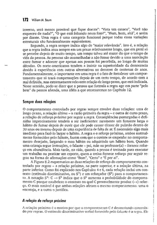 172 William M. Baum
inverno, será menos provável que fique doente”: “Vista um casaco”, “Você não
esqueceu de nada?”, “O que está faltando nessa foto?”, “Hum, hum , ahã”, e assim
por diante. Uma regra é um a categoria funcional porque todas essas variações
estruturais são funcionalmente equivalentes.
Segundo, a regra sempre indica algo de “maior relevância”. Isto é, a relação
que a regra indica atua sempre em um prazo relativamente longo, que em geral só
se percebe depois de muito tempo, um tempo talvez até maior do que o tempo de
vida da pessoa. As pessoas são aconselhadas a não fumar devido a um a associação
entre fum ar e adoecer que apenas aos poucos foi percebida, ao longo de muitas
décadas. Os norte-americanos tendem a insistir na superioridade da democracia
devido à experiência com outras alternativas no decorrer de centenas de anos.
Fundamentalmente, o importante em uma regra é o fato de fortalecer um compor­
tamento que só trará compensações depois de um certo tempo, de acordo com a
mal definida, mas extremamente relevante relação de longo prazo, que está indicada.
Nesse sentido, pode-se dizer que a pessoa que formula a regra age em parte “pelo
bem” da pessoa afetada, uma idéia a que retornaremos no Capítulo 12.
Sempre duas relações
O comportamento controlado por regras sempre envolve duas relações: um a de
longo prazo, a relação última - a razão primeira da regra ~ e outra de curto prazo,
a relação de reforço próxima por seguir a regra. Conseqüências postergadas e defi­
nidas imprecisamente tendem a ser ineficientes: raramente um fumante larga o
hábito de fumar depois de ouvir que ele pode causar câncer de pulmão dentro de
30 anos ou mesmo uepois de um a experiência de falta de ar. E necessário algo mais
imediato para fazê-lo largar o hábito. A regra e o reforço próximo, ambos normal­
mente fornecidos pelo falante, fazem com que o ouvinte se empenhe no comporta­
mento desejado, largando o mau hábito ou adquirindo um hábito bom. Quando
uma criança segue instruções, o falante - pai, mãe ou professor(a) - fornece refor­
ço em abundância. Mais tarde, na vida, quando a pessoa é treinada para executar
um trabalho ou praticar um esporte, quem a treina fornece reforço por seguir re­
gras na forma de afirmações como “Bom”, “Certo” e “E por aí”.
A Figura 8.2 esquematiza as duas relações de reforço do comportamento con­
trolado por regras - a relação próxima, na parte superior, e a relação última, na
parte inferior. Como foi explicado nos Capítulos 4 e 6, cada relação inclui um con­
texto (estímulo discriminativo, ou SD
) e um reforçador (SR
) para o comportamen­
to. A notação SD
: C -> SRindica que o SD aumenta a probabilidade do comporta­
mento C porque estabelece o contexto no qual C provavelmente produz (-») refor­
ço. O mais notável é que ambas relações afetam o mesmo comportamento: um a o
encoraja, e a outra o justifica.
4 relação de reforço próxima
A relação próxima é o motivo por que o comportamento C é denominado controla­
do por regras. O estímulo discriminativo verbal fornecido pelo falante é a regra. Ele
 