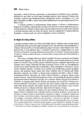 174 William M. Baum
instrução, o falante fornece aprovação ou reforçadores simbólicos (por exemplo,
dinheiro ou um vale) ou retira um a condição aversiva (uma ameaça). Mesmo um
conselho, embora seja freqüentemente considerado neutro, raramente o é; o pai
que aconselha seu filho a casar com Isabel também dará sua aprovação quando seu
filho o fizer.
A relação próxima é relativamente óbvia porque o reforço é relativamente
freqüente e imediato, simbolizado na Figura 8.2 pela seta m enor apontando para o
reforço próximo. Relações daras como essa são especialmente importantes quando
o comportamento está em início de treino. Uma vez adquirido o comportamento
desejado, o reforço pode ser menos freqüente e menos imediato.
relação de reforço última
A relação próxima existe por causa da relação última. Embora atue a longo prazo
(simbolizado pela seta mais longa na Figura 8.2) e seja definida imprecisamente, a
relação última justifica a relação próxima porque incorpora um a relação entre com­
portamento e conseqüência que é realmente importante, independente de quão
trivial ou arbitrária a relação próxima possa parecer. A relação é importante porque
se refere à saúde, à sobrevivência e ao bem-estar a longo prazo dos descendentes e
da família.
Em suma, a relação última se refere à aptidão. Por que as pessoas nos Estados
Unidos usam sapatos? Por que não ficam descalças, como tantas pessoas em vários
países do mundo? Essa prática parece arbitrária apenas enquanto ignoramos sua
relação com a saúde. Deixando de lado a proteção contra o frio, as conseqüências
prováveis de andar descalço são machucados, cortes, infecções e verminoses. Como
outras relações últimas, a relação em si mesma seria ineficiente, porque qualquer
pessoa, em qualquer época, pode não sofrer nenhum tipo de doença por andar
descalço; somente em média e a longo prazo podemos perceber o dano à saúde.
Conseqüentemente, faz parte de nossa-cultura fabricar e comprar sapatos para
nossas crianças, instruí-las desde pequenas sobre a necessidade de usá-los e proibir
que pessoas entrem descalças em lojas. Se o contexto último (Figura 8.2) assumir o
controle, os sapatos serão usados sempre que perigos tais como frio e doença esti­
verem rondando. Entretanto, as pessoas que usam sapatos podem ter apenas uma
vaga idéia dessa conexão com saúde, porque basta que elas saibam o que é social­
mente aceitável (a relação próxima). Elas só têm de seguir a regra.
Quando examinamos as regras à luz das relações últimas com as quais elas
fazem contato, a ligação com a aptidão torna-se em geral evidente, mesmo que as
pessoas, em geral, nunca a reconheçam. Seguimos a regra “a caridade começa em
casa” porque, em última análise, é necessário dar prioridade máxima ao bem-estar
de crianças e parentes próximos para garantir o aumento da aptidão. O m anda­
mento “Ame seu próximo como a si mesmo” pode ser interpretado como um incen­
tivo à cooperação entre membros de um grupo, o que beneficia a aptidão de todos
os membros. Outras regras, como “não deixe para am anhã o que pode fazer hoje”
e “de tostão em tostão se chega ao milhão”, referem-se ao uso eficiente de recursos.
 