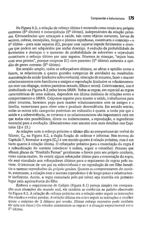 Compreendero behaviorismo 175
Na Figura 8.2, a relação de reforço última é mostrada como tendo seu próprio
contexto (SDúltimo) e conseqüência (SRúltimo), independentes da relação próxi­
ma. Circunstâncias que ameaçam a saúde, tais como objetos cortantes, larvas de
vermes, cobras, escorpiões, fungos e plantas espinhosas, constituem o contexto - o
SDúltimo - para usar sapatos (C), porque usar sapatos impede ferimentos e doen­
ças que podem ser adquiridos por andar descalço. A redução da probabilidade de
ferimentos e doenças e o aumento da probabilidade de sobreviver e reproduzir
constituem o reforço último por usar sapatos. Dizemos às crianças, “sejam boas
com seus primos”, porque cooperar (C) com parentes (SDúltimo) aumenta a apti­
dão de genes comuns (SRúltimo).
Em sentido amplo, todos os reforçadores últimos, ao afetar a aptidão como o
fazem, se relacionam a quatro grandes categorias de atividades ou resultados:
manutenção da saúde (inclusive sobrevivência), obtenção de recursos, fazer e manter
relacionamentos com familiares e amigos e reprodução (inclusive os relacionamen­
tos com um cônjuge, outros parceiros sexuais, filhos e netos). Coletivamente, isso é
simbolizado na Figura 8.2 pelas letras SRRR. Todas as regras, em especial as regras
características de um a cultura, dependem em última instância de relações entre o
comportamento e SRRR. Calçamos sapatos para manter a saúde, trabalhamos para
obter recursos, batem os papo para manter relacionamentos com os amigos e a
família, namoramos para obter sexo e produzir descendência. Em sentido estrito,
todas as outras três categorias poderiam ser reduzidas à quarta: a razão por que a
saude e a sobrevivência, os recursos e os relacionamentos são importantes está em
que todos eles possibilitam, direta ou indiretamente, a reprodução, o ingrediente
essencial para a evolução. (Discutiremos esse assunto com mais detalhes nos Capí­
tulos 12 e 13.)
As relações com o reforço próximo e último dão ao comportamento verbal do
falante, CV
) na Figura 8.2, a dupla função de ordenar e informar. Nos termos do
Capítulo 7, formular a regra (Cv) é um mando quanto à relação próxima, mas é um
tacto quanto à relação última. O reforçador próximo para a enunciação da regra é
a subordinação do ouvinte (obedecer à ordem, seguir o conselho). Pessoas que
afixam placas de “Proibido Fumar” geralmente o fazem para seu próprio conforto,
entre outras razões. Se existir algum reforçador último para a enunciação da regra,
ele está vinculado aos reforçadores últimos para o seguimento de regras pelo ou­
vinte. O interesse de um pai na sobrevivência e na reprodução de um filho benefi­
cia o sucesso reprodutivo do próprio genitor. Quanto ao comportamento do ouvin­
te, entretanto, a relação com o sucesso reprodutivo é de longo prazo e relativamen­
te ineficiente. Assim, a regra enunciada pelo pai talvez seja mantida em primeiro
lugar pela aquiescência do filho.
Embora o experimento de Galizio (Figura 8.1) pareça simples em compara­
ção com situações do mundo real, ele também se conforma ao padrão observado
na Figura 8.2. A relação de reforço próxima era a relação entre seguir as instruções
dos rótulos e evitar perdas. A relação última era entre seguir as instruções e receber
quase o máximo de 2 dólares por sessão. (Evitar esforço excessivo pode também
ter sido um fator.) Os rótulos constituíam as regras e a situação experimental era o
SDúltimo.
 
