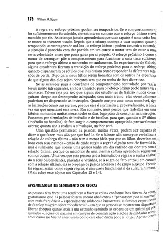 A regra e o reforço próximo podem ser temporários- Se o comportamento ç
for suficientemente fortalecido, ele entrará em contato com o reforço último e será
mantido por ele. As crianças jamais aprenderiam que usar sapatos é uma coisa boa
se nunca os tivessem usado. Depois que a criança começa a usar sapatos quase o
tempo todo, as vantagens de usá-los - o reforço último - podem assumir o controle.
A situação é parecida com dar partida em um carro: o motor tem de estar a uma
certa velocidade antes que possa girar por si próprio. O reforço próximo é como o
motor de arranque: põe o comportamento para funcionar a uma taxa suficiente
para que o reforço último o mantenha em andamento, No experimento de Galizio,
alguns estudantes fizeram a transição do reforço próximo para o reforço último
quando dispensaram os rótulos que lhes diziam como responder às diferentes rela­
ções de perda. Digo para meus filhos serem honestos com os outros na esperança
de que algum dia eles sejam honestos sem que eu tenha de lhes dizer isso.
Se as ocasiões para a ocorrência de comportamento controlado por regras '
forem muito infreqüentes, então a transição para o reforço último pode nunca vira
acontecer. Talvez seja por isso que alguns dos estudantes de Galizio nunca conse- ;;
guiram chegar ao desempenho adequado; com mais treino, eles eventualmente ,
poderiam ter dispensado as instruções. Quando compro uma mesa montável, sigo
as instruções como um escravo, porque essa é a primeira e, provavelmente, a única
vez em que montarei essa mesa. Em contraste, uma pessoa que trabalha em uma
fábrica montando muitas mesas todos os dias, logo pára de consultar as instruções.
Passamos por simulações de incêndio e de batalhas para que, quando o SDúltimo ;;
(incêndio ou batalha) de fato surgir, o comportamento apropriado provavelmente
ocorra; quanto mais realista a simulação, melhor será.
Uma questão permanece: as pessoas, muitas vezes, podem ser capazes de v
dizer o que fazer, mas não por que fazê-lo. Se o falante não consegue verbalizara
relação de reforço última - não tem a menor idéia por que os filhos deveriam ser
bons com seus primos - então de onde surgiu a regra? Alguém teve de formulá-la,
mas é suficiente que apenas uma pessoa tenha um dia entrado em contato com a
relação última, porque os membros de uma mesma cultura aprendem regras uns
com os outros. Uma vez que essa pessoa tenha formulado a regra e a tenha ensina-
do a seus descendentes, parentes e vizinhos, se a regra de fato entrou em contato
com a relação última, ela se propaga de pessoa a pessoa e de grupo a grupo. Formu­
lar regras, assim como seguir regras, é uma parte fundamental da cultura humana. -
(Mais sobre esse tópico nos Capítulos 13 e 14).
APRENDIZAGEM DE SEGUIMENTO DE REGRAS
As pessoas têm forte uma tendência a fazer as coisas conforme lhes dizem. As vezes»
gostaríamos que as pessoas fossem menos obedientes e “pensassem por si mesmas
com mais freqüência - especialmente soldados e burocratas. O famoso experiment0
de Stanley Milgrim sobre “obediência”- em que as pessoas se mostraram dispostas
liberar choques quase letais a um estranho seguindo as ordens de um psicólogo peS^
quísador ações de nazistas em campos de concentração e ações de soldados ;i
americanos no Vietnã mostraram como essa obediência pode ir longe. Apesar des‘ .
 
