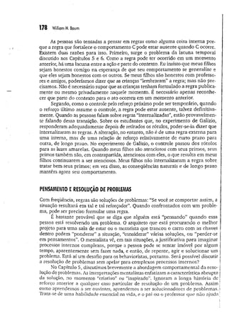 178 William M
. Baum
As pessoas são tentadas a pensar em regras como alguma coisa interna por­
que a regra que fortalece o comportamento C pode estar ausente quando C ocorre.
Existem duas razões para isso. Primeiro, surge o problema da lacuna tem poral
discutido nos Capítulos 5 e 6. Como a regra pode ter ocorrido em um mom ento
anterior, há uma lacuna entre a ação e parte do contexto. Eu insisto que m eus filhos
sejam honestos comigo na esperança de que seu comportamento se generalize e
que eles sejam honestos com os outros. Se meus filhos são honestos com professo­
res e. amigos, poderíamos dizer que as crianças “lembraram” a regra; mas não pre­
cisamos. Não é necessário supor que as crianças tenham formulado a regra publica­
mente ou mesmo privadamente naquele momento. É necessário apenas reconhe­
cer que parte do contexto para o ato ocorreu em um momento anterior.
Segundo, como o controle pelo reforço próximo pode ser temporário, quando
o reforço último assume o controle, a regra pode estar ausente, talvez definitiva­
mente. Quando as pessoas falam sobre regras “internalizadas”, estão provavelm en­
te falando dessa transição. Sobre os estudantes que, no experimento de Galizio,
responderam adequadam ente depois de retirados os rótulos, poder-se-ia dizer que
internalizaram as regras. A alteração, no entanto, não é de uma regra externa para
uma interna, mas de uma relação de reforço relativamente de curto prazo para
outra, de longo prazo. No experimento de Galizio, o controle passou dos rótulos
para as luzes amarelas. Quando meus filhos são atenciosos com seus primos, seus
primos também são, em contrapartida, atenciosos com eles, o que resulta em meus
filhos continuarem a ser atenciosos. Meus filhos não internalizaram a regra sobre,
tratar bem seus primos; em vez disso, as conseqüências naturais e de longo prazo
mantêm agora seu comportamento.
PENSAMENTO E RESOLUÇÃO DE PROBLEMAS
Com freqüência, regras são soluções de problemas: “Se você se com portar assim, a
situação resultará em tal e tal reforçador”. Quando confrontados com um proble­
ma, pode ser preciso formular uma regra.
E bastante provável que se diga que alguém está “pensando” quando essa
pessoa está resolvendo um problema. O arquiteto que está procurando o melhor
projeto para um a sala de estar ou o motorista que trancou o carro com as chaves
dentro podem “ponderar” a situação, “considerar" várias soluções, ou “perder-se
em pensamentos”. O mentalista vê, em tais situações, a justificativa para im aginar
processos internos complexos, porque a pessoa pode se sentar imóvel por algum
tempo, aparentem ente sem fazer nada, e então, de repente, agir e solucionar um
problema. Está aí um desafio para os behavioristas, portanto. Será possível discutir
a resolução de problemas sem apelar para complexos processos internos?
No Capítulo 5, discutimos brevemente a abordagem com portam ental da reso-
lução de problemas. As interpretações mentalistas enfatizam a característica abrupta
da solução, no m om ento “criativo” ou “inspirado”. Ignoram a longa história de
reforço anterior a qualquer caso particular de resolução de um problem a. Assim
como aprendemos a ser ouvintes, aprendemos a ser solucionadores de problem as.
Trata-se de uma habilidade essencial na vida, e o pai ou o professor que não ajuda
 