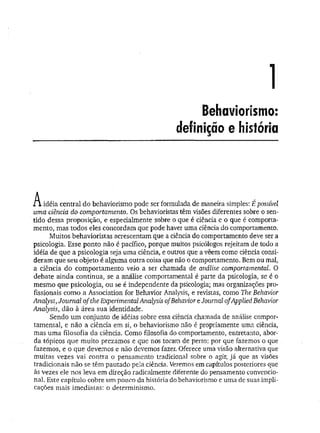 1
Behaviorismo:
definição e história
i í idéia central do behaviorismo pode ser formulada de maneira simples: É possível
uma ciência do comportamento. Os behavioristas têm visões diferentes sobre o sen­
tido dessa proposição, e especialmente sobre o que é ciência e o que é comporta­
mento, mas todos eles concordam que pode haver uma ciência do comportamento.
Muitos behavioristas acrescentam que a ciência do comportamento deve ser a
psicologia. Esse ponto não é pacífico, porque muitos psicólogos rejeitam de todo a
idéia de que a psicologia seja uma ciência, e outros que a vêem como ciência consi­
deram que seu objeto é alguma outra coisa que não o comportamento. Bem ou mal,
a ciência do comportamento veio a ser chamada de análise comportamental. O
debate ainda continua, se a análise comportamental é parte da psicologia, se é o
mesmo que psicologia, ou se é independente da psicologia; mas organizações pro­
fissionais como a Association for Behavior Analysis, e revistas, como The Behavior
Anályst, Journal ofthe Experimental Analysis ofBehavior e Journal ofApplied Behavior
Analysis, dão à área sua identidade.
Sendo um conjunto de idéias sobre essa ciência chamada de análise compor­
tamental, e não a ciência em si, o behaviorismo não é propriamente uma ciência,
mas um a filosofia da ciência. Como filosofia do comportamento, entretanto, abor­
da tópicos que muito.prezamos e que nos tocam de perto: por que fazemos o que
fazemos, e o que devemos e não devemos fazer. Oferece uma visão alternativa que
muitas vezes vai contra o pensamento tradicional sobre o agir, já que as visões
tradicionais não se têm pautado pela ciência. Veremos em capítulos posteriores que
às vezes ele nos leva em direção radicalmente diferente do pensamento convencio­
nal. Este capítulo cobre um pouco da história do behaviorismo e uma de suas impli­
cações mais imediatas: o determinismo.
 