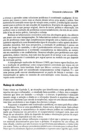 Compreender o behaviorismo 179
a criança a aprender como solucionar problemas é considerado negligente. O mo­
torista que tranca o carro com as-chaves dentro talvez peça ajuda à polícia. Esse
motorista foi instruído nesse tipo de solução antes, e talvez já tenha ligado anterior­
mente para a polícia em tais ocasiões de impotência. O projeto do arquiteto, igual­
mente, por mais que pareça original, deriva de treino, prática e observação. Em
nenhum caso a resolução de problemas ocorre isoladamente; ela tem de ser enten­
dida à luz de treino prévio, instrução e reforço.
Embora os behavioristas concordem com essa abordagem geral, eles diferem
um pouco em suas interpretações. Os behavioristas molares consideram a resolu­
ção de problemas como algo completamente integrado com a história prévia. Ad­
quirimos experiência com determinados tipos de situações e nelas agimos de deter­
minadas maneiras. Sob essa perspectiva, a resolução de problemas é apenas um
passo ao longo do caminho, e não é particularmente relevante. Alguém se torna
cientista comportando-se e recebendo conseqüências no laboratório, no campo,
em seu escritório e em conferências. Ocorrem soluções para problemas com equi­
pamentos, dados e teorias, mas tudo isso faz parte de se tornar e ser um cientista.
Esse comportamento é controlado por regras apenas na medida em que depende
de instrução prévia.
A interpretação molecular de Skínner (1969), que iremos agora focalizar, tra­
ta a resolução de problemas como comportamento controlado por regras em um
sentido diferente, mais imediato. Dado que Skinner aceitava a idéia de que falar
consigo mesmo pode ser considerado comportamento verbal (Capítulo 7) - que
uma pessoa pode exercer simultaneamente os papéis de falante e ouvinte - sua
interpretação se apóia no conceito de auto-instrução: como falantes, damo-nos
regras como ouvintes.
Mudança de estímulos
Gomo vimos no Capítulo 5, as situações que identificamos como problemas são
aquelas em que o reforçador - o resultado bem-sucedido - é claro, mas o compor­
tamento que deve ser emitido - a solução - é obscuro. O problema é eliminado
quando surge a solução e obtém-se o reforçador. Quando o arquiteto esboça um
projeto que funciona (que atende às exigências), segue-se uma imensa satisfação -
sem falar no dinheiro e nos elogios dos clientes e colegas.
Enquanto o arquiteto está resolvendo o problema, sua mesa pode ficar cober­
ta de esboços. Tenta-se uma possibilidade, depois outra, depois outra. Cada esboço
sugere o próximo, e características de muitos esboços podem ser combinadas na­
quele que finalmente vai prevalecer. O comportamento (esboçar) varia, mas está
longe de ser aleatório. Além de depender de treino e observações prévias do arqui­
teto, os esboços dependem uns dos outros.
Dizer que um esboço influencia o seguinte é dizer que o primeiro age como
um estímulo discriminativo para fazer o próximo. O arquiteto faz um esboço, dá
uma olhada, conclui que não funciona ou que funciona parcialmente, e então tenta
um outro. Todos os esboços precedentes estabelecem o contexto para o esboço final.
Dizer que eles eliminam algumas possibilidades e sugerem outras significa que, como
 