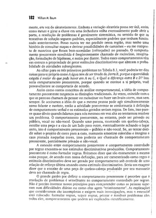182 WiÜiam M. Baum
mente, em vez de aleatoriamente. Embora a variação aleatória possa ser útil, assim
como mexer e girar a chave em um a fechadura velha eventualmente pode abrir a
porta, a resolução de problemas é geralmente sistemática, no sentido de que as
tentativas de solução seguem padrões, especialmente padrões que tenham funcio­
nado anteriormente. Posso nunca ter me perdido nessa região, mas tenho uma
história de consultar mapas e derivar possibilidades de caminhos - eu me compor­
to de maneiras que foram bem-sucedidas (reforçadas) no passado. O comporta­
mento precorrente envolvido é freqüentemente chamado de raciocínio, imagina­
ção, formulação de hipóteses, e assim por diante. Todos esses comportamentos têm
em comum a propriedade de gerar estímulos discriminativos que alteram a proba-
bilidade de atividades subseqüentes.
Ao olhar para os três primeiros problemas na Tabela 8.1, você poderia ter dito
coisas para si próprio como A água tem de ser tirada da Jarra B, porque a quantidade
exigida é maior do que pode haver em A ou C, e Qual a diferença entre B e D? Isso
seria comportamento precorrente, porque quando se ouvisse a si próprio, você
provavelmente se comportaria de acordo.
Assim como outros conceitos de análise comportamental, a idéia de compor­
tamento precorrente tangencia as distinções tradicionais. Às vezes, coincide com o
que as pessoas chamam de pensar ou raciocinar ou fazer um brain-storm, mas nem
sempre. Se aceitamos a idéia de que a mesma pessoa pode agir simultaneamente
como falante e ouvinte, então a atividade precorrente se conformaria à definição
de comportamento verbal e os estímulos gerados seriam regras. De fato, isso pare­
ce quase óbvio quando falamos para nós mesmos em voz alta ao tentarmos resolver
um problema. O comportamento precorrente, no entanto, pode ser privado ou
público, vocal ou não-vocal. Quando uma pessoa, montando um quebra-cabeça,
escolhe uma peça e a vira de um lado para outro, eventualmente achando o lugar
certo, isso é comportamento precorrente - público e não-vocal. Se, ao tentar deci­
dir sobre o projeto de cores para a casa, manuseio amostras coloridas e imagino a
casa pintada naquelas cores, isso poderia ser cham ado de com portam ento
precorrente, parcialmente privado e não-vocal.
A conexão entre comportamento precorrente e comportamento controlado
por regras encontra-se nos estímulos discriminativos produzidos. Comportamento
precorrente é como formular regras. Evitamos dizer que são exatamente a mesma
coisa porque, de acordo com nossa definição, para ser caracterizado como regra o
estímulo discriminativo deve ser gerado por comportamento sob controle de uma
relação de reforço última atuando como estímulo discriminativo. Seria um exagera
dizer que o encaixe de uma peça de quebra-cabeça produzido por seu manuseio
deva ser chamado de regra. •
O grande ganho por definir o comportamento precorrente é perceber que a
resolução de problemas é semelhante ao comportamento controlado por regras.
Não é preciso inventar novos princípios para compreender como as pessoas supe­
ram suas dificuldades diárias ou como elas agem “criativamente”. As explicações
que consideramos são incompletas e exigem mais investigações, mas o essencial
está colocado: formular regras, seguir regras, pensar e resolver problemas são,
todos eles, comportamentos que podem ser explicados cientificamente.
 