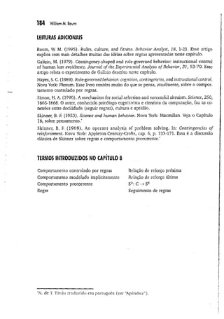 184 William M. Baum
LEITURAS ADICIONAIS
Baum, W
. M. (2995). Rules, culture, and fitness, Behavior Analyst, 18, 1-21. Esse artigo
explica com mais detalhes muitas das idéias sobre regras apresentadas neste capítulo.
Galizio, M. (1979). Contingency-shaped and rule-governed behavior: instructional control
of human loss avoidance. Journal of the Experimental Analysis of Behavior, 31, 53-70. Esse
artigo relata o experimento de Galizio descrito neste capítulo.
Hayes, S. C. (1989). Rule-governed behavior: cognition, contingencies, and instructional control
Nova York: Plenum. Esse livro contém muito do que se pensa, atualmente, sobre o compor­
tamento controlado por regras,
Simon, H. A. (3990). A mechanism for social selection and successful altruism. Science, 250,
1665-1668. O autor, conhecido psicólogo cognitivista e cientista da computação, faz as co­
nexões entre docilidade (seguir regras), cultura e aptidão.
Skinner, B. F
. (1953). Science and human behavior. Nova York: Macmillan. Veja o Capítulo
16, sobre pensamento.*
Skinner, B, F
, (1969). An operant analysis of problem solving. In: Contingencies of
reinforcement. Nova York: Appleton-Century-Crofts, cap. 6, p. 133-171. Essa é a discussão
clássica de Skinner sobre regras e comportamento precorrente,*
TERMOS INTRODUZIDOS NO CAPITULO 8
Comportamento controlado por regras
Comportamento modelado implicitamente
Comportamento precorrente
Regra
Relação de reforço próxima
Relação de reforço última
SD
: C -> SR
Seguimento de regras
‘N. de T
. Título traduzido cm português (ver “
Apêndice”).
 